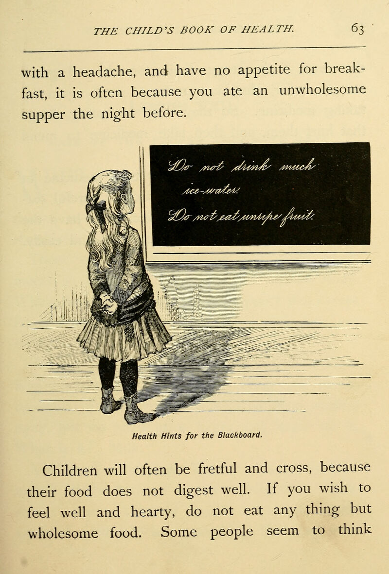 with a headache, and have no appetite for break- fast, it is often because you ate an unwholesome supper the night before. Health Hints for the Blackboard. Children will often be fretful and cross, because their food does not digest well. If you wish to feel well and hearty, do not eat any thing but wholesome food. Some people seem to think