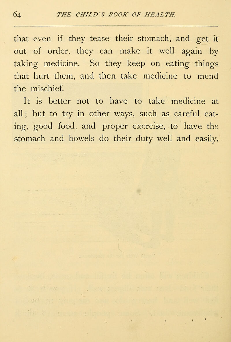 that even if they tease their stomach, and get it out of order, they can make it well again by taking medicine. So they keep on eating things that hurt them, and then take medicine to mend the mischief. It is better not to have to take medicine at all; but to try in other ways, such as careful eat- ing, good food, and proper exercise, to have the stom.ach and bowels do their duty well and easily.