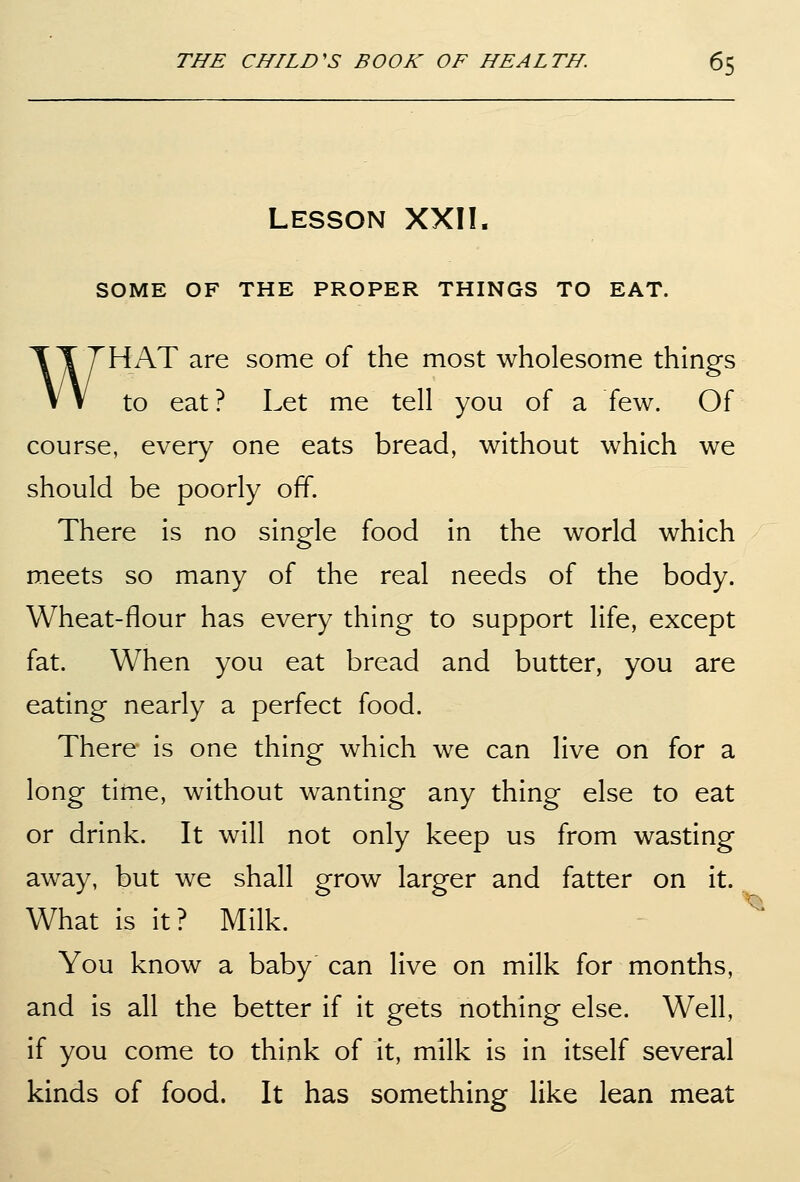 Lesson XXII. SOME OF THE PROPER THINGS TO EAT. WHAT are some of the most wholesome things to eat? Let me tell you of a few. Of course, every one eats bread, without which we should be poorly off. There is no single food in the world which meets so many of the real needs of the body. Wheat-flour has every thing to support life, except fat. When you eat bread and butter, you are eating nearly a perfect food. There is one thing which we can live on for a long time, without wanting any thing else to eat or drink. It will not only keep us from wasting away, but we shall grow larger and fatter on it. What is it? Milk. You know a baby can live on milk for months, and is all the better if it gets nothing else. Well, if you come to think of it, milk is in itself several kinds of food. It has something like lean meat