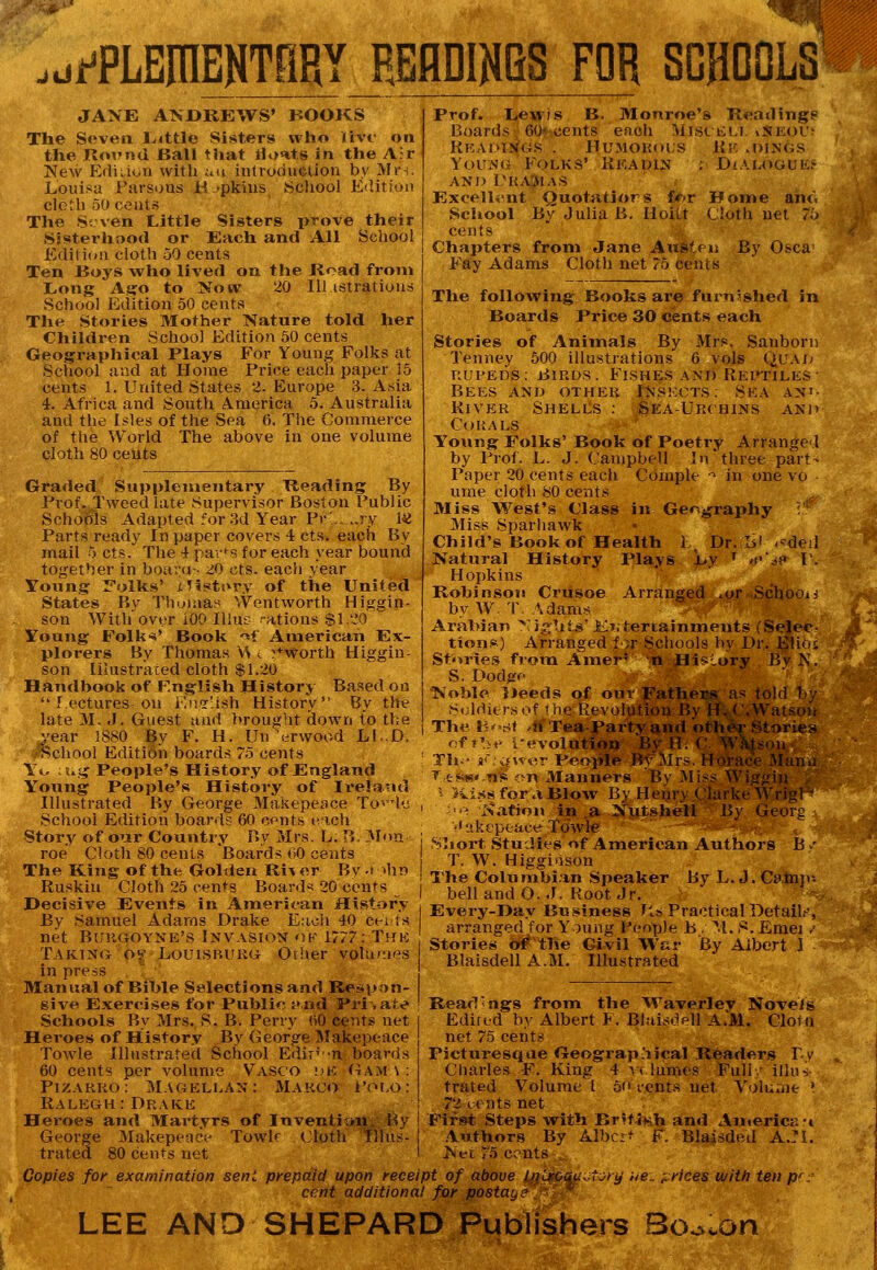 jU i^PLEniENTfiRY REflDINBS FOR SGHGDLS JANE ATS DREWS' BOOKS The Seven l^ittle Sisters who livr on the RoiMul Ball that Hi>ats in the Afr 'New Ediaoti with au introduction by Mrs. Louisa Fursous H.'pkius School Edition clctli 50 cents The Seven Little Sisters prove their Sisterhood or Each and All School Edition cloth 50 cents Ten Boys who lived on the licad from L.ong Ag:o to Now 20 Illistratious School Edition 50 cents The Stories Mother Nature told her Children School Edition 50 cents Geographical Plays For Young Folks at School and at Home Price each paper 15 cents 1. United States 2. Europe 3. Asia 4. Africa and South A.merica 5. Australia and the Isles of the Sea 6. T!ie Commerce of tlie World The above in one volume cloth 80 cents Graded Supplementary Reading By Prof. Tweed late Supervisor Boston Public Schools Adapted for .3d Year Pv'..„ry 14J Parts ready In paper covers 4 cts, each By mail 5 cts. The 4 par*« for each year bound together in boarti-- zo cts. each year Young r'olks' xHsiti^ry of the United States By Thomas Wentworth Hi.ggin- son Withover iOO lllus -ations $l.':a ' Young Follf*' Book '^f American Ex- plorers By Thomas \\ <. ^*worth Higgin- son Ilhistraced cloth $1.20 Handbook of F.nglish History Based on ' lectures on i'.ni'ish History By the late 31. J. Guest and brought down to tl;e year 1880 By F. H. Underwood L1..D. ,-School Edition boards 75 cents : Yo ;!»,^ People's History of England Young People's History of Ii'eland Illustrated By George Ma.kepeace To'de , School Edition boards 60 cents i-ich Story of our Country By Mrs. L. P,- Mnn : roe Cloth 80 cents Boards 00 cents I The King of the Golden Ri^ or Bv ■> >hn ! Ruskin Cloth 25 cents Boards 20 cents Decisive Events in American History By Samuel Adams Drake Each 40 cei ls net BiniGOYNE's Invasion ok 1777: Tun Taking o^^ Lolusbiikg Oriier volu»nes in press Manual of Bible Selections and Re^ipon- give Exercises for Public j'nd Private Schools By Mrs. S. B. I'erry (iO cents net Heroes of History By George Makepeace Towle Illustrated School Edir^n boards 60 cents per volume Vasco de Gam \ : PizARKo: Magellan: Makco i'(^i,o: Ralegh: Drake Prof. Lewis B. Monroe's Reading? Boards 60* cents each Misceli. iSeoi'j Reapings . Humorous Rk .dings YouNfi Folks' Readin ; DiALOGUE^ AND PRAtUAS Excell^-nt Quotatiors f<r>r Home aho Scliool By Julia B, lIoiLt Cloth net 75 cents Chapters from Jane AuSteii By O&ca' Fay Adams Cloth net 75 cents The following Books are furnJshed iin Boards Price 30 cents each Stories of Animals By Mrs. Sanborn Tenney 500 illustrations 6 vols Quad RUPEDS; Birds. Fishes and Rei»tiles- Bees and other INS!;cts; Sea an'- River Shells : Sea-Ijr(hins anj» Corals Young Folks' Book of Poetry Arranged by Prof. L. J. Campbell In three part- Paper 20 cents each Comple -^ in one vo ume cloth 80 cents Miss West's Class in Geography : ■ Miss Sparhawk Child's Book of Health I^ Dr. li' -^deil Natural History Plays l>y ^ /ejp I. Hopkins Robinson Crusoe Arranged ^or Schooii by W. T. \dams Arabian ^-igbts'K?. tertainments (Selec- tions) Arranged for Schools by Dr. Elios Stories from Amer' n HisLory By N. S. Dodgf 'Noble Deeds of our FatheBS as told Ijy Soldiers of the Revolution Bv H. C.Watsoii The H'»;>t .li Tea Party and oth^r Stories of f'l.' revolution By H.C Wilson Th^' k<': ii\s<,)r People RfMrs. Horace JMan.! f c-sK' us on Planners By Miss Wiggin i >vi.ss for .1 BlovF By Her^ry Clarke Wrig! ^ ■^ I^ation iB a Nutshell By Georg •'^ikepeace Tdwle - - Sliort Studies of American Authors B / T. W. Higgiiison The Columbi.in Speaker By L.J.Catnji- bell and O.J. Root Jr. Every-Day Business P.s Practical Detail.-', arra'nged for Young l^enple h , M. S. Emei ,■ Stories of the Civil War By Albert J Blaisdell A.M. Illustrated Read'ngs from the Waverlev Novels Edited by Albert I. Blaisdell A.M. Clora net 75 cents Picturesque Geographical Readers Tv Charles F. King 4 ^ ( lumes Full-.- illus- trated Volume I 50 lents net Voluviie > 72 tents net Heroes and Martyrs of Inventiou:, By ! First Steps with BritJ^;h and An.erica-i George Makepeace Towk Cloth tllus- i Authors By Albcr^ F. BlaisdeU A.:i. trated 80 cents net I ^Nec 75 cents Copies fof examination sent prepaid upon receipt of above Iniroau cent additional for postay? le.. prices with ten p' LEE AND SHEPARD Publishers So.^cOn