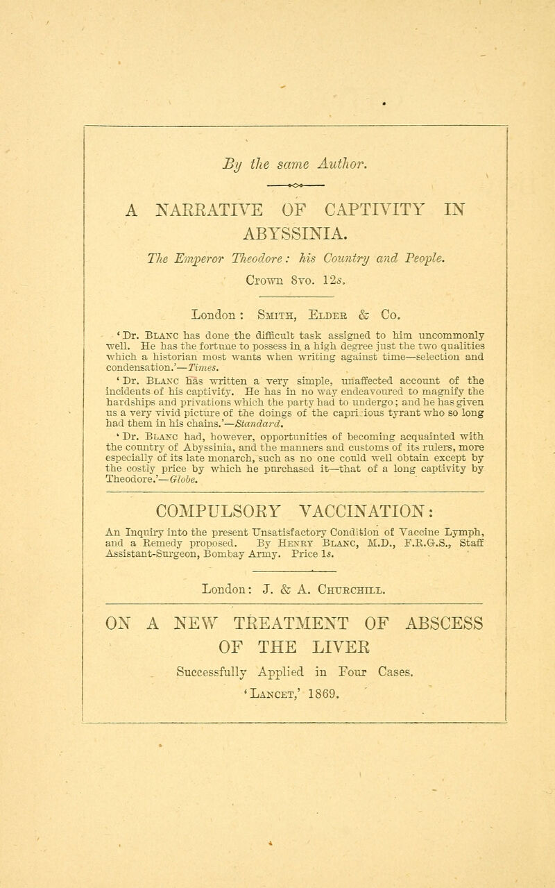 By the same Author. NAKKATIVE OF CAPTIVITY IN ABYSSINIA. The Emperor Theodore: his Country and People. Crown 8yo. 125. London : Smith, Eldes & Co. ' Dr. Blaxc has done the difficult task assigned to him uncommonly ■well. He has the fortune to possess in a high degree just the two qualities which a historian most wants when writing against time—selection and condensation.'—Times. ' Dr. Blaxc has written a' very simple, unaffected account of the incideuts of his captivity. He has in no way endeavoured to magnify the hardships and privations which the party had to undergo; and he has given us a very vivid picture of the doings of the capri.ious tyrant who so long had them in his chains.'—Standard. ' Dr. Blaxc had, however, opportunities of becoming acquainted with the country of Abyssinia, and the manners and customs of its rulers, more especially of its late monarch, such as no one could well obtain except by the costly price by which he purchased it—that of a long captivity by Theodore.'— Globe. COMPULSOKY VACCINATION: An Inquiry into the present Unsatisfactory Condition of Vaccine Lymph, and a Eemedy proposed. By Hexrt Blakc, M.D., F.B.G.S., Staff Assistant-Surgeon, Bombay Army. Price Is. London: J. & A. Chtircbtix. ON A NEW TREATMENT OF ABSCESS OF THE LIVEE Successfully Applied in Four Cases. 'Lancet,' 1869.