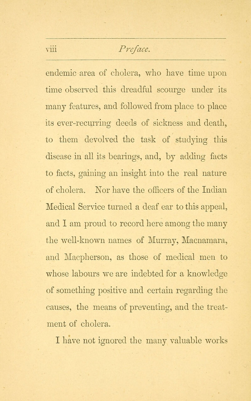 endemic area of cholera, who have time upon time observed this dreadful scourge under its many features, and followed from place to place its ever-recurring deeds of sickness and death, to them devolved the task of studying this disease in all its bearings, and, by adding facts to facts, gaining an insight into the real nature of cholera. Nor have the officers of the Indian Medical Service turned a deaf ear to this appeal, and I am proud to record here among the many the well-known names of Murray, Macnamara, and Macpherson, as those of medical men to whose labours we are indebted for a knowledge of something positive and certain regarding the causes, the means of preventing, and the treat- ment of cholera. I have not ignored the many valuable works