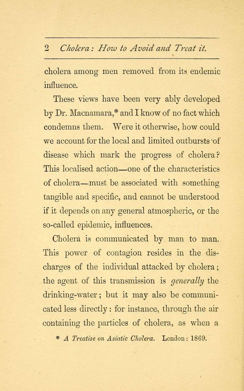 cholera among men removed from its endemic influence. These views have been very ably developed by Dr. Macnamara,* and I know of no fact which condemns them. Were it otherwise, how could we account for the local and limited outbursts *of disease which mark the progress of cholera? This localised action—ODe of the characteristics of cholera—must be associated with something tangible and specific, and cannot be understood if it depends on any general atmospheric, or the so-called epidemic, influences. Cholera is communicated by man to man. This power of contagion resides in the dis- charges of the individual attacked by cholera ; the agent of this transmission is generally the drinking-water; but it may also be communi- cated less directly: for instance, through the air containing the particles of cholera, as when a * A Treatise on Asiatic Cholera. London: 1869.