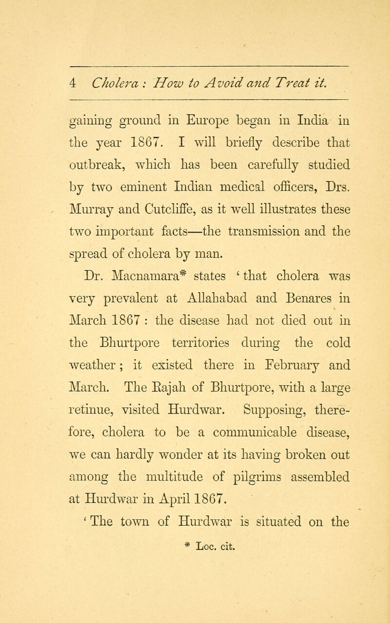 gaining ground in Europe began in India in the year 1867. I will briefly describe that outbreak, which has been carefully studied by two eminent Indian medical officers, Drs. Murray and Cutcliffe, as it w^ell illustrates these two important facts—the transmission and the spread of cholera by man. Dr. Macnamara* states ' that cholera was very prevalent at Allahabad and Benares in March 1867 : the disease had not died out in the Bhurtpore territories during the cold weather; it existed there in February and March. The Kajah of Bhurtpore, with a large retinue, visited Hurdwar. Supposing, there- fore, cholera to be a communicable disease, we can hardly wonder at its having broken out among the multitude of pilgrims assembled at Hurdwar in April 1867. ' The town of Hurdwar is situated on the * Loc. cit.