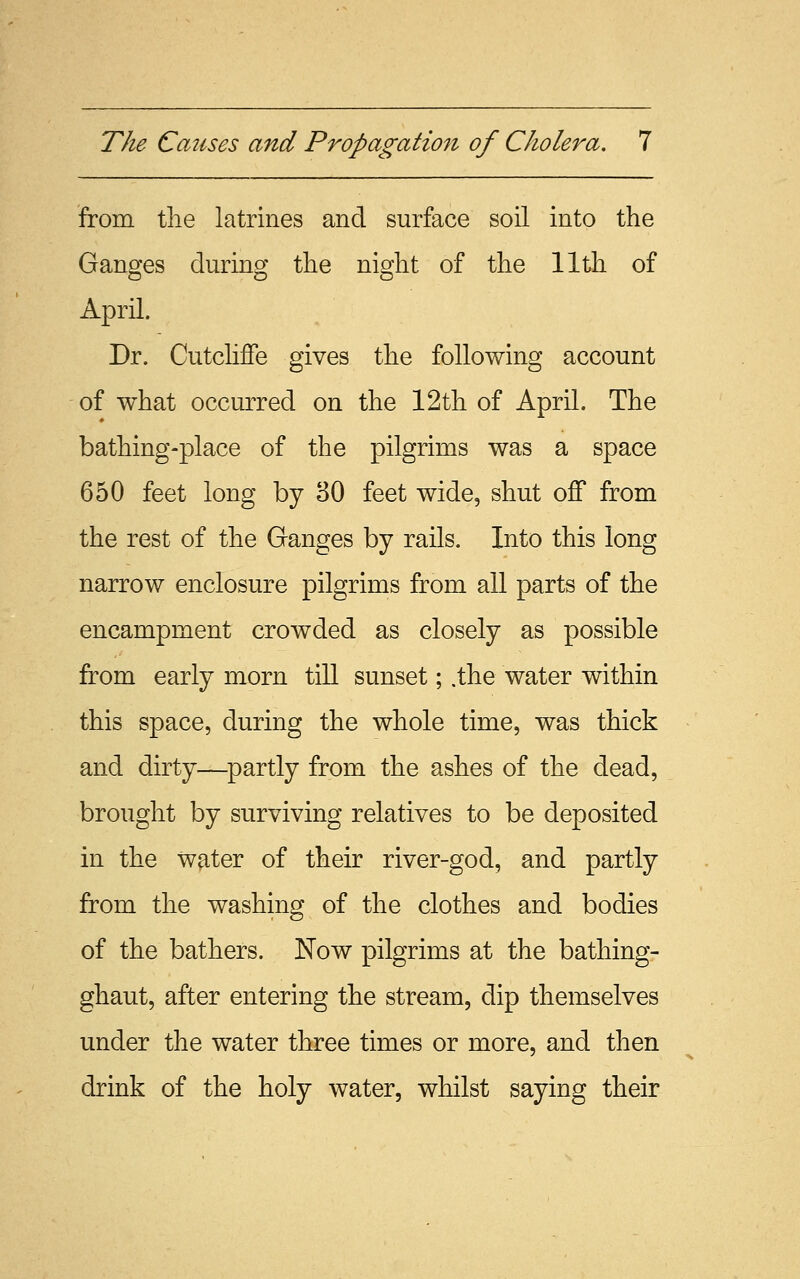 from the latrines and surface soil into the Ganges during the night of the 11th of April. Dr. Cutcliffe gives the following account of what occurred on the 12th of April. The bathing-place of the pilgrims was a space 650 feet long by 30 feet wide, shut off from the rest of the Ganges by rails. Into this long narrow enclosure pilgrims from all parts of the encampment crowded as closely as possible from early morn till sunset; .the water within this space, during the whole time, was thick and dirty—partly from the ashes of the dead, brought by surviving relatives to be deposited in the water of their river-god, and partly from the washing of the clothes and bodies of the bathers. Now pilgrims at the bathing- ghaut, after entering the stream, dip themselves under the water three times or more, and then drink of the holy water, whilst saying their