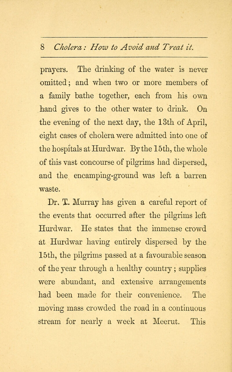 prayers. The drinking of the water is never omitted; and when two or more members of a family bathe together, each from his own hand gives to the other water to drink. On the evening of the next day, the 13th of April, eight cases of cholera were admitted into one of the hospitals at Hurdwar. By the 15 th, the whole of this vast concourse of pilgrims had dispersed, and the encamping-ground was left a barren waste. Dr. X. Murray has given a careful report of the events that occurred after the pilgrims left Hurdwar. He states that the immense crowd at Hurdwar having entirely dispersed by the 15th, the pilgrims passed at a favourable season of the year through a healthy country; supplies were abundant, and extensive arrangements had been made for their convenience. The moving mass crowded the road in a continuous stream for nearly a week at Meerut. This