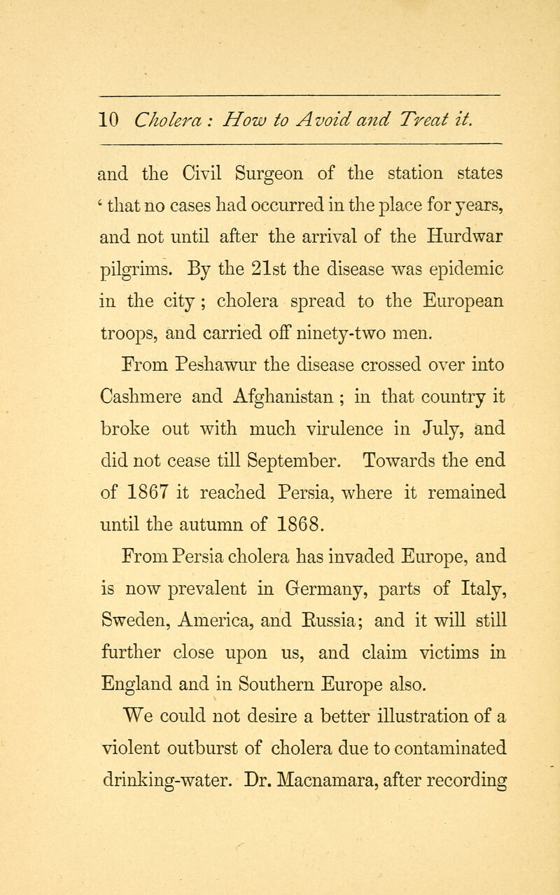 and the Civil Surgeon of the station states ' that no cases had occurred in the place for years, and not until after the arrival of the Hurdwar pilgrims. By the 21st the disease was epidemic in the city ; cholera spread to the European troops, and carried off ninety-two men. From Peshawur the disease crossed over into Cashmere and Afghanistan ; in that country it broke out with much virulence in July, and did not cease till September. Towards the end of 1867 it reached Persia, where it remained until the autumn of 1868. From Persia cholera has invaded Europe, and is now prevalent in Germany, parts of Italy, Sweden, America, and Eussia; and it will still further close upon us, and claim victims in England and in Southern Europe also. We could not desire a better illustration of a violent outburst of cholera due to contaminated drinking-water. Dr. Macnamara, after recording