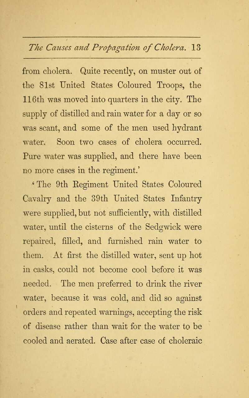 from cholera. Quite recently, on muster out of the 81st United States Coloured Troops, the 116th was moved into quarters in the city. The supply of distilled and rain water for a day or so was scant, and some of the men used hydrant water. Soon two cases of cholera occurred. Pure water was supplied, and there have been no more cases in the regiment.' ' The 9th Eegiment United States Coloured Cavalry and the 39th United States Infantry were supplied, but not sufficiently, with distilled water, until the cisterns of the Sedgwick were repaired, filled, and furnished rain water to them. At first the distilled water, sent up hot in casks, could not become cool before it was needed. The men preferred to drink the river water, because it was cold, and did so against orders and repeated warnings, accepting the risk of disease rather than wait for the water to be cooled and aerated. Case after case of choleraic