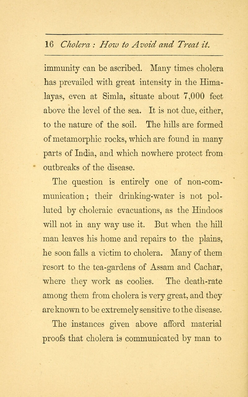 immunity can be ascribed. Many times cholera has prevailed with great intensity in the Hima- layas, even at Simla, situate about 7,000 feet above the level of the sea. It is not due, either, to the nature of the soil. The hills are formed of nietamorphic rocks, which are found in many parts of India, and which nowhere protect from outbreaks of the disease. The question is entirely one of non-com- munication ; their drinking-water is not pol- luted by choleraic evacuations, as the Hindoos will not in any way use it. But when the hill man leaves his home and repairs to the plains, he soon falls a victim to cholera. Many of them resort to the tea-gardens of Assam and Cachar, where they work as coolies. The death-rate among them from cholera is very great, and they are known to be extremely sensitive to the disease. The instances given above afford material proofs that cholera is communicated by man to