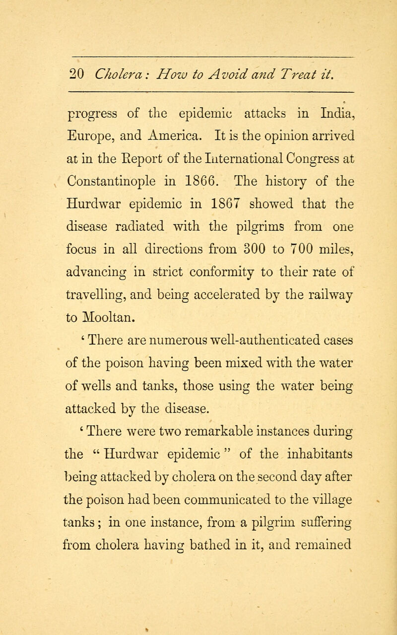 progress of the epidemic attacks in India, Europe, and America. It is the opinion arrived at in the Eeport of the International Congress at Constantinople in 1866. The history of the Hurdwar epidemic in 1867 showed that the disease radiated with the pilgrims from one focus in all directions from 300 to 700 miles, advancing in strict conformity to their rate of travelling, and being accelerated by the railway to Mooltan. ' There are numerous well-authenticated cases of the poison having been mixed with the water of wells and tanks, those using the water being attacked by the disease. 6 There were two remarkable instances during the  Hurdwar epidemic of the inhabitants being attacked by cholera on the second day after the poison had been communicated to the village tanks ; in one instance, from a pilgrim suffering from cholera having bathed in it, and remained