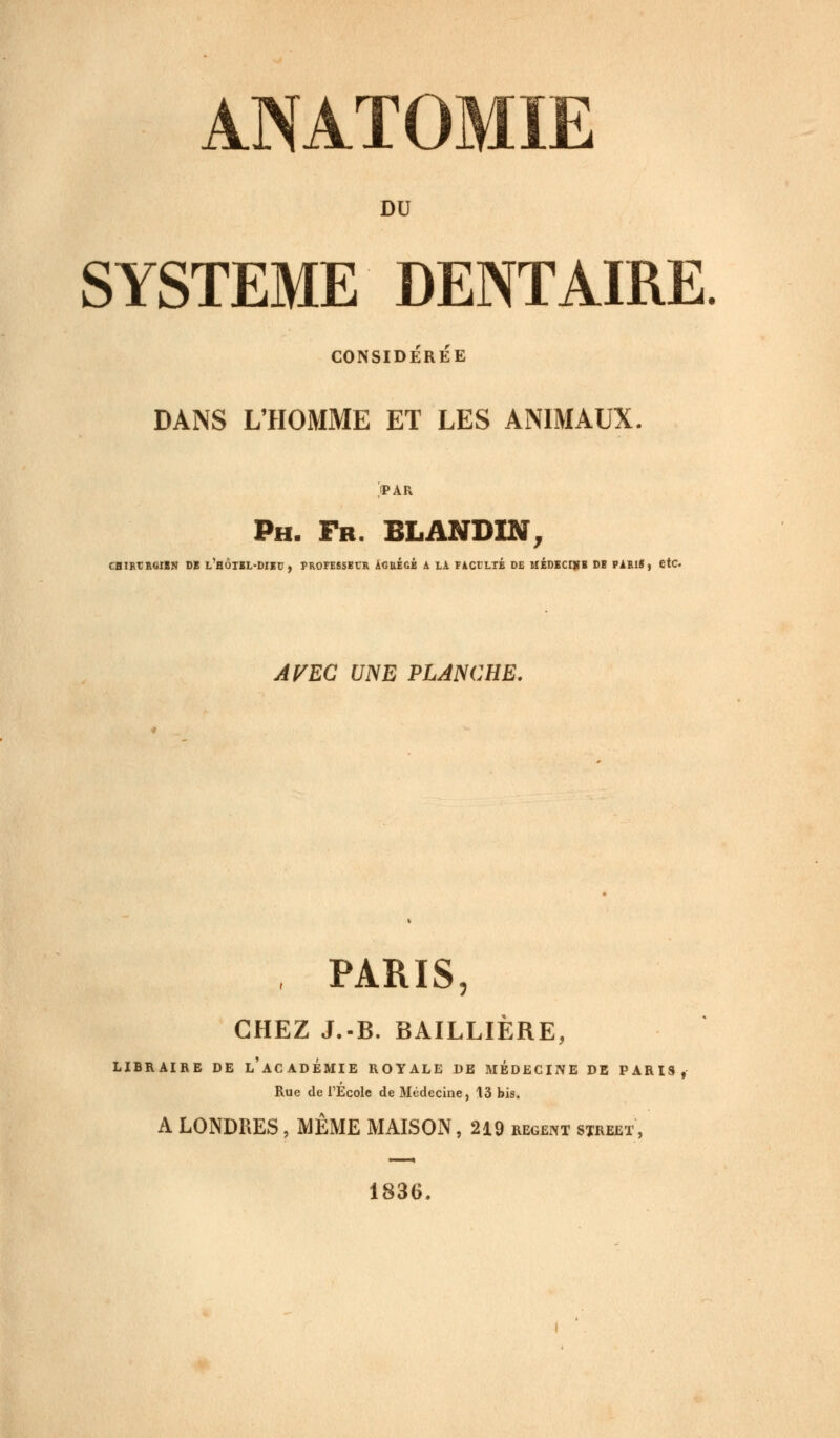 DU SYSTEME DENTAIRE CONSIDÉRÉE DANS L'HOMME ET LES ANIMAUX. PAR Ph. Fr. BLANDIN, CHIRtRQIBN DE L'hÔTBL-DIBU , PROFESSBCR AGRÉGÉ à LA FACTLIB DE MÉDECINE DB PARIf, etC AVEC UNE PLANCHE. PARIS, CHEZ J.-B. BAILLIÈRE, LIBRAIRE DE L'ACADEMIE ROYALE DE MEDECINE DE PARIS, Rue de l'Ecole de Médecine, 13 bis. A LONDRES, MÊME MAISON, 219 régent street , 1836.