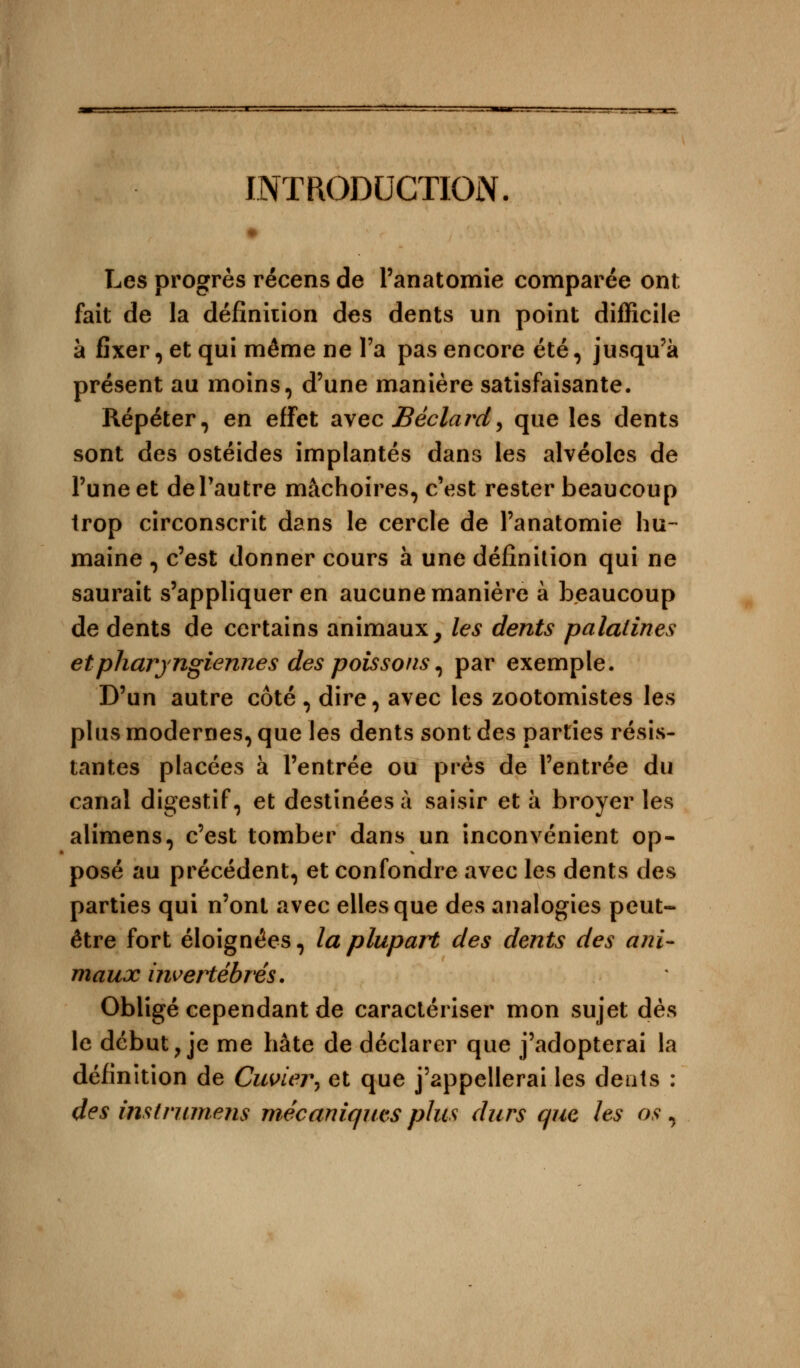 INTRODUCTION. Les progrès récens de Panatomie comparée ont fait de la définition des dents un point difficile à fixer, et qui même ne l'a pas encore été, jusqu'à présent au moins, d'une manière satisfaisante. Répéter, en effet avec Bèclard, que les dents sont des ostéides implantés dans les alvéoles de l'une et de l'autre mâchoires, c'est rester beaucoup trop circonscrit dans le cercle de l'anatomie hu- maine , c'est donner cours à une définition qui ne saurait s'appliquer en aucune manière à beaucoup de dents de certains animaux, les dents palatines et pharyngiennes des poissons, par exemple. D'un autre côté , dire, avec les zootomistes les plus modernes, que les dents sont des parties résis- tantes placées à l'entrée ou près de l'entrée du canal digestif, et destinées à saisir et à broyer les alimens, c'est tomber dans un inconvénient op- posé au précédent, et confondre avec les dents des parties qui n'ont avec elles que des analogies peut- être fort éloignées, la plupart des dents des ani- maux invertébrés. Obligé cependant de caractériser mon sujet dès le début, je me hâte de déclarer que j'adopterai la définition de Cuvier-, et que j'appellerai les cleats : des instrument mécaniques plus durs que les os,