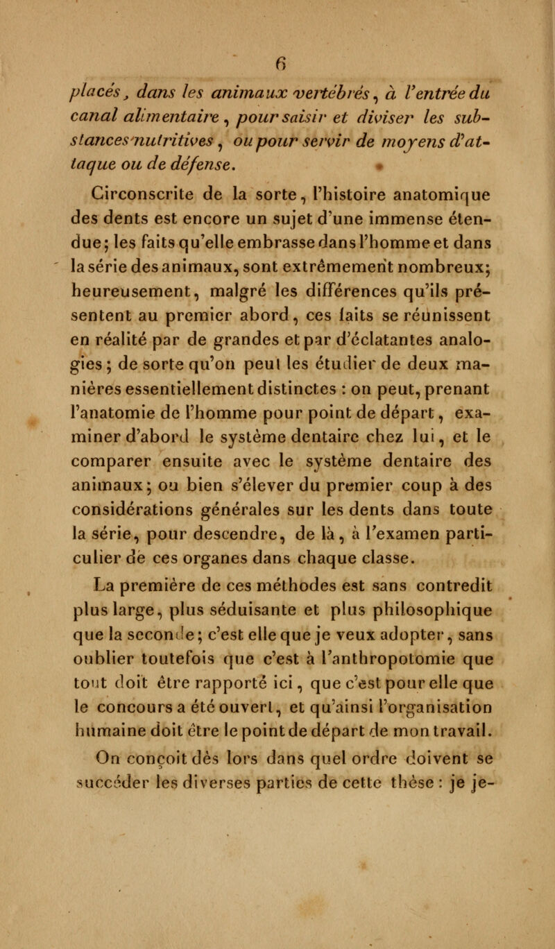 placés,, dans les animaux vertébrés, à Ventrée du canal alimentaire , poursaisir et diviser les sub- stances nutritives, ou pour servir de moyens d'at- taque ou de défense. * Circonscrite de la sorte, l'histoire anatomique des dents est encore un sujet d'une immense éten- due; les faits qu'elle embrasse dans l'homme et dans la série des animaux, sont extrêmement nombreux; heureusement, malgré les différences qu'ils pré- sentent au premier abord, ces laits se réunissent en réalité par de grandes et par d'éclatantes analo- gies ; de sorte qu'on peul les étudier de deux ma- nières essentiellement distinctes : on peut, prenant l'anatomie de l'homme pour point de départ, exa- miner d'abord le système dentaire chez lui, et le comparer ensuite avec le système dentaire des animaux; ou bien s'élever du premier coup à des considérations générales sur les dents dans toute la série, pour descendre, de là, à l'examen parti- culier dé ces organes dans chaque classe. La première de ces méthodes est sans contredit plus large, plus séduisante et plus philosophique que la seconde ; c'est elle que je veux adopter, sans oublier toutefois que c'est à Tanthropotomie que tout doit être rapporté ici, que c'est pour elle que le concours a été ouvert, et qu'ainsi l'organisation humaine doit être le point de départ de mon travail. On conçoit dès lors dans quel ordre doivent se succéder les diverses parties de cette thèse : je je-