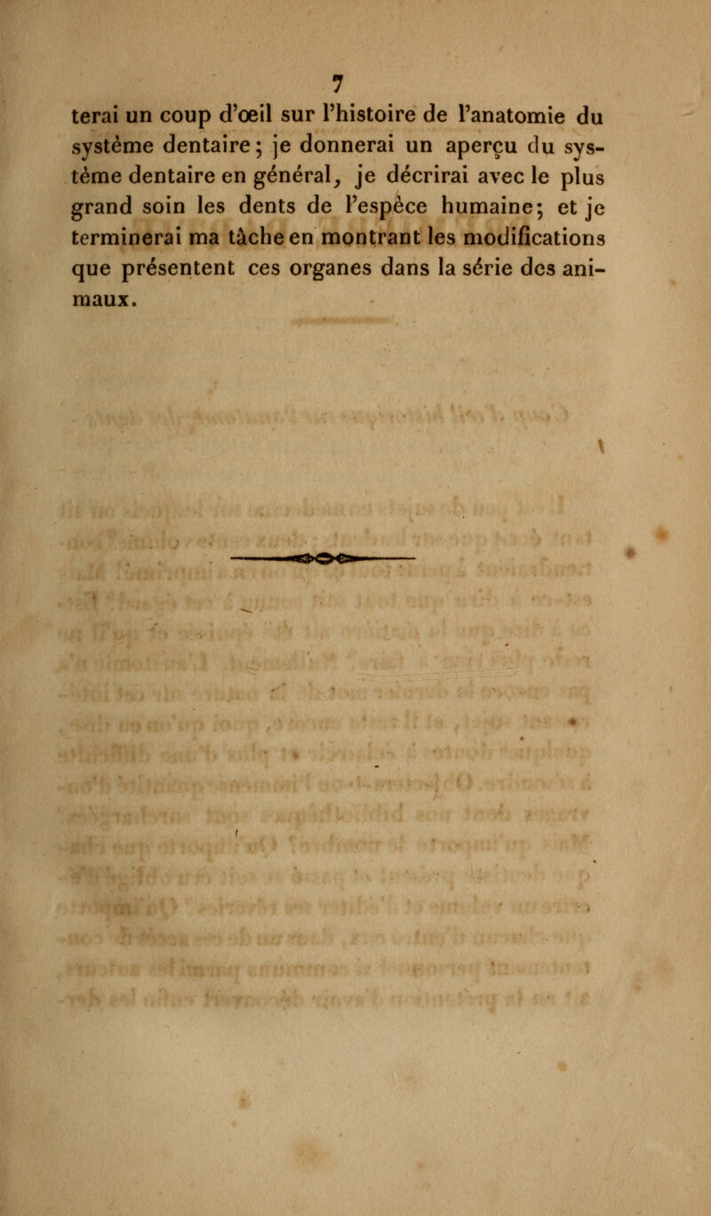 terai un coup d'oeil sur l'histoire de l'anatomie du système dentaire; je donnerai un aperçu du sys- tème dentaire en général, je décrirai avec le plus grand soin les dents de l'espèce humaine; et je terminerai ma tâche en montrant les modifications que présentent ces organes dans la série des ani- maux.