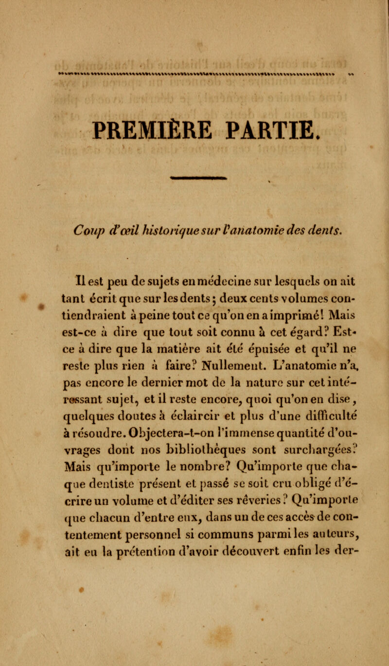L^V*V»V%\«VVVt«*Vl%%VV\*VXV»*VYlV%V»\%«*VkV%XX««VVVX'*A\*V*XTVlV«V».V%V»V%\V\«\» PREMIÈRE PARTIE. Coup (Tœil historique sur Variâtomie des dents. Il est peu de sujets en médecine sur lesquels on ait tant écrit que sur les dents; deux cents volumes con- tiendraient à peine tout ce qu'on en a imprimé! Mais est-ce a dire que tout soit connu à cet égard? Est- ce à dire que la matière ait été épuisée et qu'il ne reste plus rien à faire? Nullement. L'anatomie n'a, pas encore le dernier mot de la nature sur cet inté- ressant sujet, et il reste encore, quoi qu'on en dise, quelques doutes à éclaircir et plus d'une difficulté à résoudre. Objectera-t-on l'immense quantité d'ou- vrages dont nos bibliothèques sont surchargées? Mais qu'importe le nombre? Qu'importe que cha- que dentiste présent et passé se soit cru obligé d'é- crire un volume et d'éditer ses rêveries ? Qu'importe que chacun d'entre eux, dans un de ces accès de con- tentement personnel si communs parmi les auteurs, ait eu la prétention d'avoir découvert enfin les der-