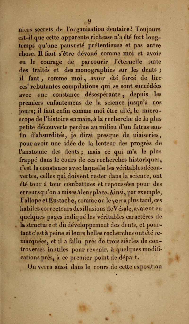 nicrs secrets de l'organisation dentaire? Toujours est-il que cette apparente richesse n'a été fort long- temps qu'une pauvreté prétentieuse et pas autre chose. Il faut s'être dévoué comme moi et avoir eu le courage de parcourir l'éternelle suite des traités et des monographies sur les dents ; il faut , comme moi, avoir été forcé de lire ces1 rebutantes compilations qui se sont succédées avec une constance désespérante, depuis les premiers enfantemens de la science jusqu'à nos jours; il faut enfin comme moi être allé, le micro- scope de l'histoire en main, à la recherche de la plus petite découverte perdue au milieu d'un fatrassans fin d'absurdités, je dirai presque de niaiseries, pour avoir une idée de la lenteur des progrès de l'anatomie des dents ; mais ce qui m'a le plus frappé dans le cours de ces recherches historiques, c'est la constance avec laquelle les véritables décou- vertes, celles qui doivent rester dans la science, ont été tour à tour combattues et repoussées pour des erreurs qu'on a mises à leur place. Ainsi, par exemple, Fallope et Eustache, comme on le y erra plus tard, ces habiles correcteurs des illusions deVésale,, avaient en quelques pages indiqué les véritables caractères de la structure et du développement des dents, et pour- tant c'est à peine si leurs belles recherches ont été re- marquées, et il a fallu près de trois siècles de con- troverses inutiles pour revenir, à quelques modifi- cations près, à ce premier point de départ. On verra aussi dans le cours de cette exposition