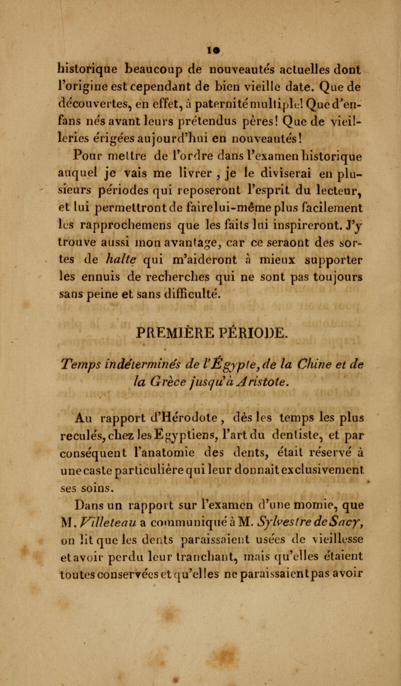 n historique beaucoup de nouveautés acluelles dont l'origine est cependant de bien vieille date. Que de découvertes, en effet, à paternité multiple! Qued'en- fans nés avant leurs prétendus pères! Que de vieil- leries érigées aujourd'hui en nouveautés! Pour mettre de l'ordre dans l'examen historique auquel je vais me livrer , je le diviserai en plu- sieurs périodes qui reposeront l'esprit du lecteur, et lui permettront de fairelui-mêmeplus facilement les rapprochemens que les faits lui inspireront. J'y trouve aussi mon avantage, car ce seraont des sor- tes de halte qui m'aideront h mieux supporter les ennuis de recherches qui ne sont pas toujours sans peine et sans difficulté. PREMIÈRE PÉRIODE. Temps indéterminés de VEgypte, de la Chine et de la Grèce jusqiùà Aristote. Au rapport d'Hérodote, dès les temps les plus reculés, chez les Egyptiens, l'art du dentiste, et par conséquent Tanatomie des dents, était réservé à une caste particulière qui leur donnait exclusivement ses soins. Dans un rapport sur l'examen d'une momie, que M. Villeteau a communiqué à M. Sylvestre deSacy, on lit que les dents paraissaient usées de vieillesse et avoir perdu leur tranchant, mais qu'elles étaient toutes conservées et qu'elles neparaissaientpas avoir