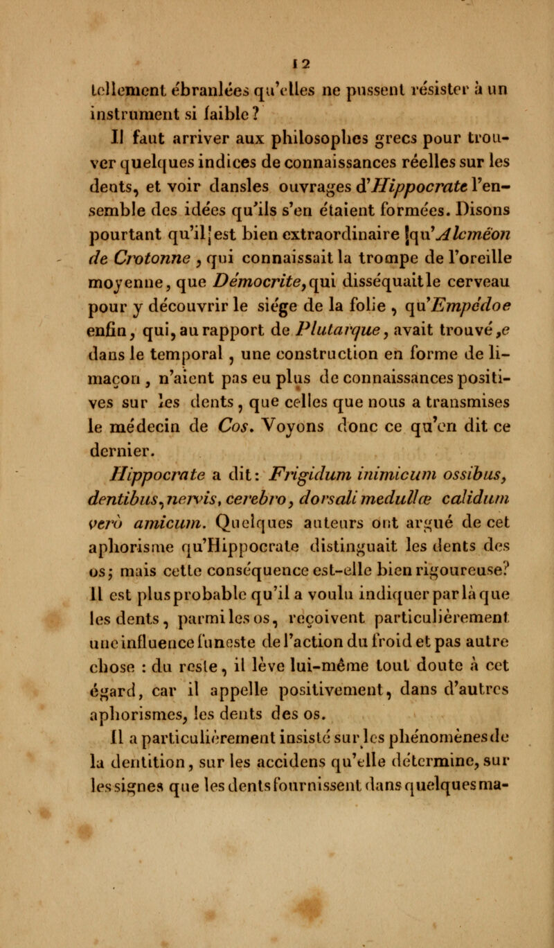 tellement ébranlées qu'elles ne pussent résister à un instrument si faible? Il faut arriver aux philosophes grecs pour trou- ver quelques indices de connaissances réelles sur les dents, et voir dansles ouvrages $ Hippocratt l'en- semble des idées qu'ils s'en étaient formées. Disons pourtant qu'il [est bien extraordinaire \<\\\JAlcméon de Crotonne , qui connaissait la trompe de l'oreille moyenne, que Démocrite,qui disséquaitle cerveau pour y découvrir le siège de la folie , quEmpédoe enfin, qui, au rapport de Plutavque, avait trouvée dans le temporal 5 une construction en forme de li- maçon , n'aient pas eu plus de connaissances positi- ves sur les dents , que celles que nous a transmises le médecin de Cos. Voyons donc ce qu'en dit ce dernier. Ilippocrate a dit: Frigidum inimicum ossibus, dentibus^newis, cerebro, dorsale medullœ calidum Vtro amicum. Quelques auteurs ont argué de cet aphorisme qu'Hippocrate distinguait les dents des os; mais cette conséquence est-elle bien rigoureuse? Il est plus probable qu'il a voulu indiquer par là que les dents, parmi les os, reçoivent particulièrement une influence funeste de l'action du froid et pas autre chose : du resle, il lève lui-même tout doute à cet égard, car il appelle positivement, dans d'autres aphorismes, les dents des os. 11 a particulièrement insisté sur les phénomènesde la dentition, sur les accidens qu'elle détermine, sur les signes que les dents fournissent dans quelques ma-