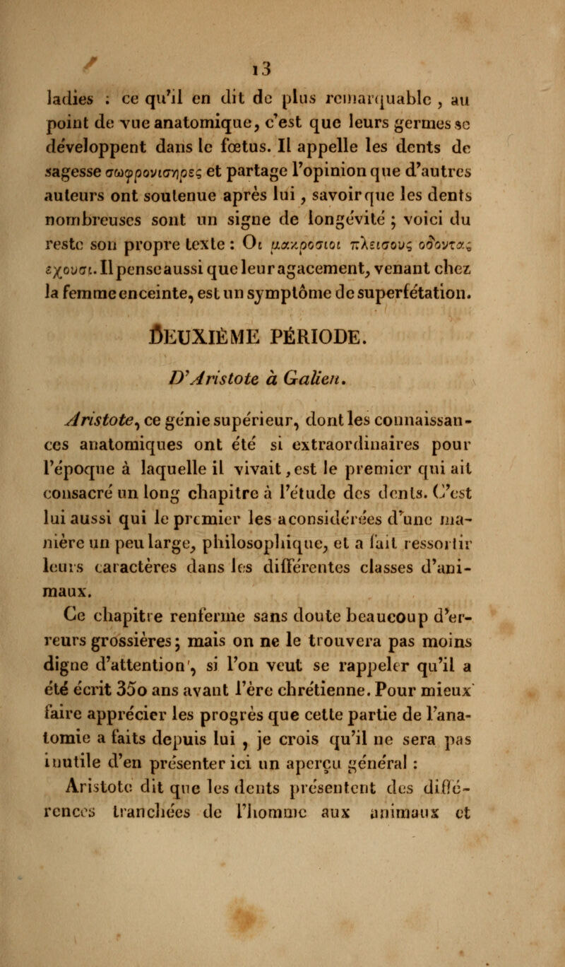ladies ; ce qu'il en dit de plus remarquable , au point de vueanatomique, c'est que leurs germes se développent dans le fœtus. Il appelle les dents de sagesse ffwypovicr/jpsç et partage l'opinion que d'autres auteurs ont soutenue après lui, savoir que les dents nombreuses sont un signe de longévité ; voici du reste son propre texte : Ot uazposioc -nkîiaoxj^ o^ovta; sxotifft.llpenseaussi que leur agacement, venant chez la femme enceinte, est un symptôme de superfétation. Deuxième période. D'Aristote à Galien. Aristote^ ce génie supérieur, dont les connaissan- ces anatomiques ont été si extraordinaires pour l'époque à laquelle il vivait,est le premier qui ait consacré un long chapitre à l'étude des dents* C'est lui aussi qui le premier les aconsidérées d'une ma- nière un peu large, philosophique, et a fait ressortir leurs caractères dans les différentes classes d'ani- maux. Ce chapitre renferme sans doute beaucoup d'er- reurs grossières; mais on ne le trouvera pas moins digne d'attention', si l'on veut se rappeler qu'il a été écrit 35o ans avant l'ère chrétienne. Pour mieux faire apprécier les progrès que cette partie de Fana- tomie a faits elepuis lui , je crois qu'il ne sera pas inutile d'en présenter ici un aperçu général : Aristotc dit que les dents présentent eles diffé- rences tranchées de l'homme aux animaux et