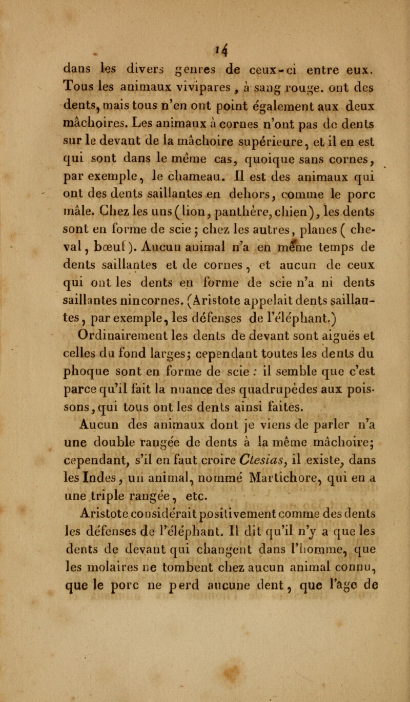 té dans les divers genres de ceux-ci entre eux. Tous les animaux vivipares , à sang rouge, ont des dents, mais tous n'en ont point également aux deux mâchoires. Les animaux à cornes n'ont pas de dents sur le devant de la mâchoire supérieure, et il en est qui sont dans le même cas, quoique sans cornes, par exemple, le chameau. Il est des animaux qui ont des dents saillantes en dehors, comme le porc mâle. Chez les uns (lion, panthère, chien), les dents sont en forme de scie ; chez les autres, planes ( che- val , bœuf ). Aucun animal n'a en même temps de dents saillantes et de cornes , et aucun de ceux qui ont les dents en forme de scie n'a ni dents saillantes nincornes. (Aristote appelait dents saillau- tes, par exemple, les défenses de l'éléphant.) Ordinairement les dents de devant sont aiguës et celles du fond larges; cependant toutes les dents du phoque sont en forme de scie : il semble que c'est parce qu'il fait la nuance des quadrupèdes aux pois- sons, qui tous ont les dents ainsi faites. Aucun des animaux dont je viens de parier n'a une double rangée de dents à la même mâchoire; cependant, s'il en faut croire Ctesias, il existe, dans les Indes, un animal, nommé Martichore, qui en a une triple rangée, etc. Aristote considérait positivement comme des dents les défenses de l'éléphant. Il dit qu'il n'y a que les dents de devant qui changent dans l'homme, que les molaires ne tombent chez aucun animal connu, que le porc ne perd aucune dent, que l'âge de