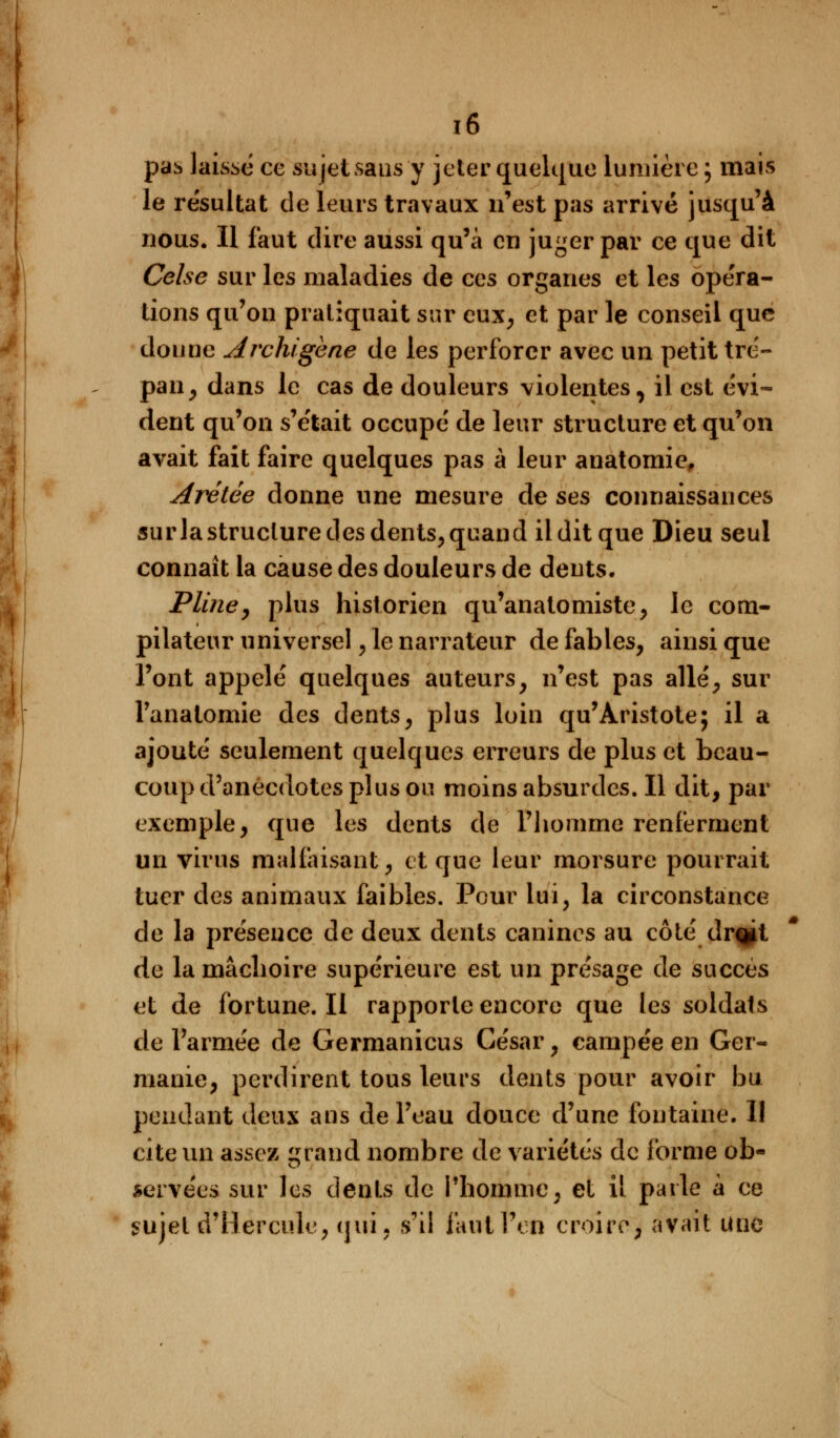 pas laissé ce sujet sans y jeter quelque lumière; mais le résultat de leurs travaux n'est pas arrivé jusqu'à nous. Il faut dire aussi qu'à en juger par ce que dit Celse sur les maladies de ces organes et les opéra- tions qu'on pratiquait sur eux, et par le conseil que donne slrchigène de les perforer avec un petit tré- pan, dans le cas de douleurs violentes, il est évi- dent qu'on s'était occupé de leur structure et qu'on avait fait faire quelques pas à leur anatomie, Arétée donne une mesure de ses connaissances sur la structure des dents, quand il dit que Dieu seul connaît la cause des douleurs de dents. Pline, plus historien qu'anatomiste, le com- pilateur universel ,1e narrateur de fables, ainsi que l'ont appelé quelques auteurs, n'est pas allé, sur l'analomie des dents, plus loin qu'Aristote; il a ajouté seulement quelques erreurs de plus et beau- coup d'anecdotes plus ou moins absurdes. Il dit, par exemple, que les dents de l'homme renferment un virus malfaisant, et que leur morsure pourrait tuer des animaux faibles. Pour lui, la circonstance de la présence de deux dents canines au côté dr%it de la mâchoire supérieure est un présage de succès et de fortune. Il rapporte encore que les soldats de l'armée de Germanicus César, campée en Ger- manie, perdirent tous leurs dents pour avoir bu pendant deux ans de l'eau douce d'une fontaine. I! cite un assez rand nombre de variétés do forme ob- servées sur les dents de l'homme, el il parle à ce sujet d'Hercule, qui, s'il faut l'on croire, avait une