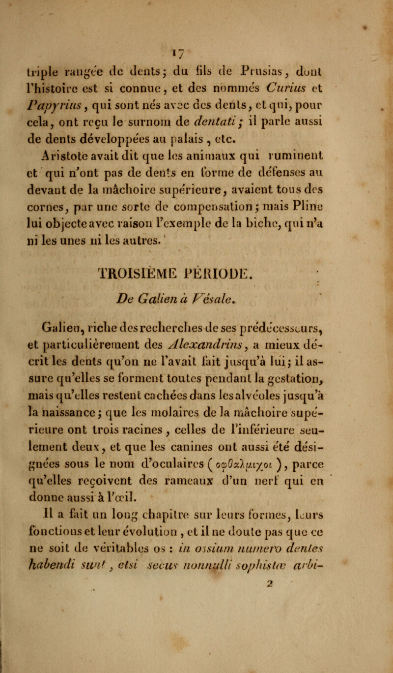 triple rangée de dents; du fils de Prusias, dont l'histoire est si connue, et des nommés Curius et Papyvius, qui sont nés avec des dents, et qui, pour cela, ont reçu le surnom de dentatï; il parle aussi de dents développées au palais , etc. Aristote avait dit que les animaux qui ruminent et qui n'ont pas de dents en forme de défenses au devant de la mâchoire supérieure, avaient tous des cornes, par une sorte de compensation; mais Pline lui objecte avec raison l'exemple de la biche, qui n'a ni les unes ni les autres. TROISIÈME PÉRIODE. De Galien à Vésale. Galieu, riche des recherches de ses prédécesseurs, et particulièrement des Alexandrins, a mieux dé- crit les dents qu'on ne l'avait fait jusqu'à lui; il as- sure qu'elles se forment toutes pendant la gestation, mais qu'elles restent cachées dans les alvéoles jusqu'à la naissance ; que les molaires de la mâchoire supé- rieure ont trois racines , celles de l'inférieure seu- lement deux, et que les canines ont aussi été dési- gnées sous le nom d'oculaires ( o^Oxltuy^oi ), parce qu'elles reçoivent des rameaux d'un nerf qui en donne aussi à l'œil. Il a fait un long chapitre sur leurs formes, leurs fonctions et leur évolution , et il ne doute pas que ce ne soit de véritables os : in ossium numéro dénies habendi sunt, ètsi secw nonnulli sophistœ arbi- 2