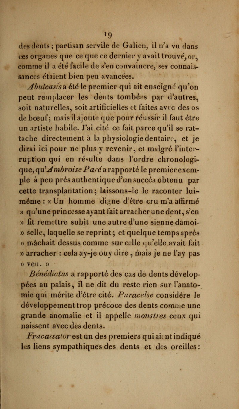 »9 des dents ; parlisan servile de Galien, il n'a vu dans ces organes que ce que ce dernier y avait trouve', or, comme il a été facile de s'en convaincre, ses connais- sances étaient bien peu avancées. Abulcasis&èlê le premier qui ait enseigné qu'on peut remplacer les dents tombées par d'autres, soit naturelles, soit artificielles et faites avec des os de bœuf; mais il ajoute que pour réussir il faut être un artiste habile. J'ai cité ce fait parce qu'il se rat- tache directement à la physiologie dentaire, et je dirai ici pour ne plus y revenir, et malgré l'inter- ruption qui en résulte dans l'ordre chronologi- que, o^Ambroise Pa/éa rapporté le premier exem- ple à peu près authentique d'un succès obtenu par cette transplantation; laissons-le le raconter lui- même : « Un homme dij>ne d'être cru m'a affirmé » qu'une princesse ayant fait arracher une dent, s'en » fit remettre subit une autre d'une sienne damoi- » selle, laquelle se reprint; et quelque temps après » mâchait dessus comme sur celle qu'elle avait fait » arracher : cela ay-je ouy dire , mais je ne Pay pas » veu. » Bénédictus a rapporté des cas de dents dévelop- pées au palais, il ne dit du reste rien sur l'anato- mie qui mérite d'être cité. Paracelse considère le développement trop précoce des dents comme une grande anomalie et il appelle monstres ceux qui naissent avec des dénis. Fracassalor est un des premiers qui aient indiqué les liens sympathiques des dents et des oreilles: