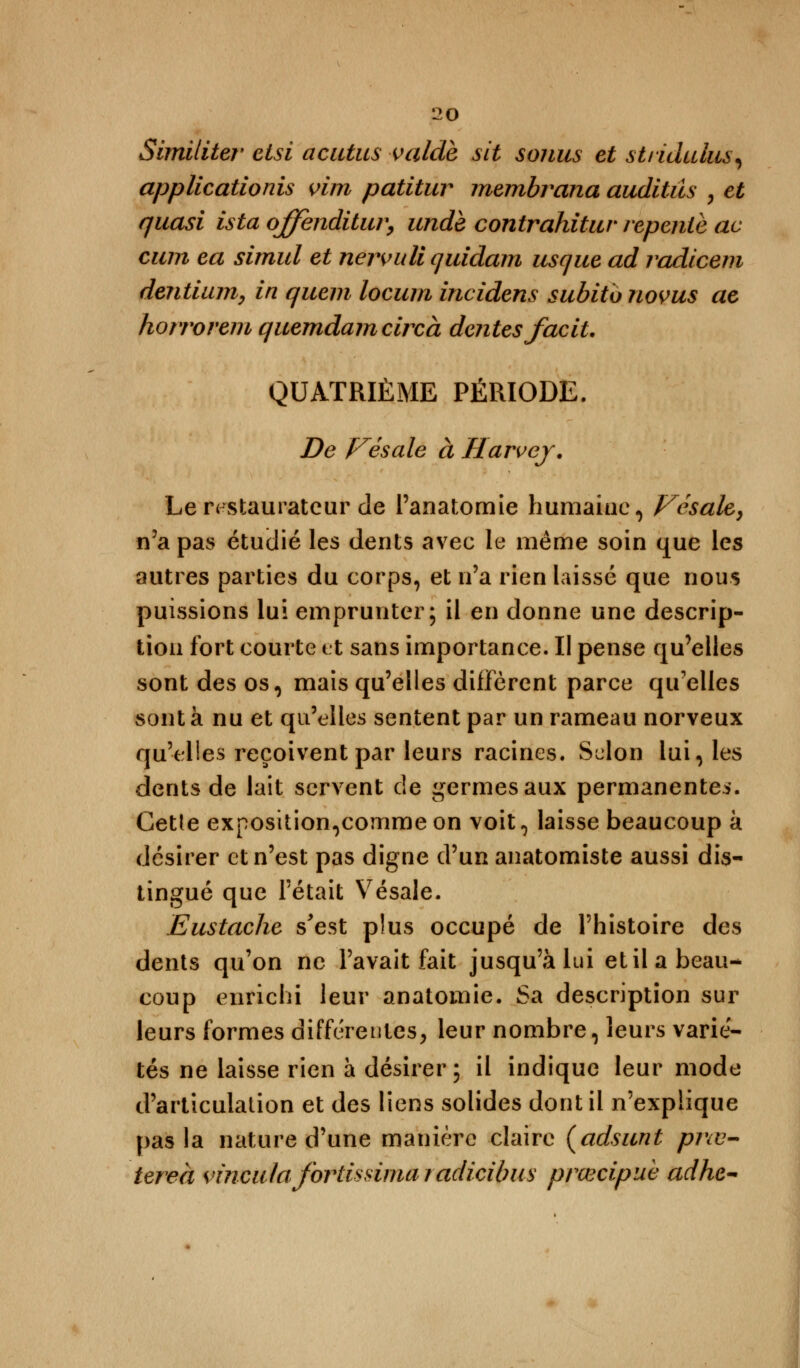 Similiter etsi acutus valdè sit soiius et stridulus, applicationis vim patitur membrana auditûs , et quasi ista ojfenditur, unde contrahitur repente ac cum ea simul et nervuli quidam usque ad radiceni dentium, in quem locum incidens subito novus ae horrorem quemdameircà dentés faciL QUATRIÈME PÉRIODE. De Vésale à Harvey. Le restaurateur de l'anatomie humaine, Vésale, n'a pas étuclié les dents avec le môme soin que les autres parties du corps, et n'a rien laissé que nous puissions lui emprunter; il en donne une descrip- tion fort courte et sans importance. II pense qu'elles sont des os, mais qu'elles diffèrent parce qu'elles sont à nu et qu'elles sentent par un rameau norveux qu'elles reçoivent par leurs racines. Selon lui, les dents de lait servent de germes aux permanentes. Cette exposition,comme on voit, laisse beaucoup k désirer et n'est pas digne d'un anatomiste aussi dis- tingué que l'était Vésale. Eustache s'est plus occupé de l'histoire des dents qu'on ne l'avait fait jusqu'à lui et il a beau- coup enrichi leur anatomie. Sa description sur leurs formes différentes, leur nombre, leurs varie- tés ne laisse rien à désirer; il indique leur mode d'articulation et des liens solides dont il n'explique pas la nature d'une manière claire (adsunt prœ- tereà wnculafortissimaradicibiis prœcipuè adhc-