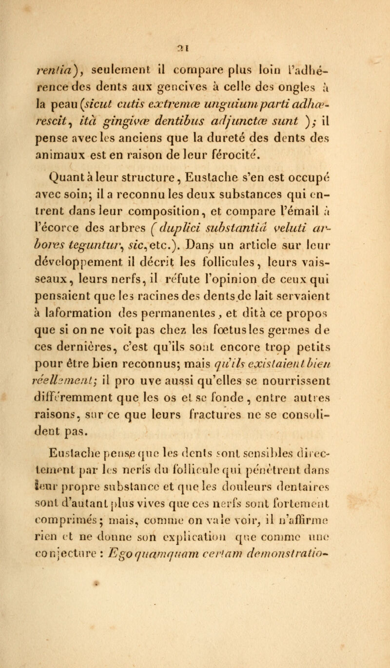 r»l rentia), seulement il compare plus loin l'adhé- rencedes dents aux gencives à celle des ongles à la peau (tf'czil cutis extremœ unguium parti adhœ- rescit, ità gingivœ dentibus adjunctce sunt ); il pense avec les anciens que la dureté des dents des animaux est en raison de leur férocité'. Quant à leur structure, Euslache s'en est occupé avec soin; il a reconnu les deux substances qui en- trent dans leur composition, et compare l'émail à Técorce des arbres f duplici substantiel veluti ar- bores teguntur\ sic,etc.). Dans un article sur leur développement il décrit les follicules, leurs vais- seaux, leurs nerfs, il réfute l'opinion de ceux qui pensaient que les racines des dents.de lait servaient à laformation des permanentes , et dità ce propos que si on ne voit pas chez les fœtus les germes de ces dernières, c'est qu'ils sont encore trop petits pour être bien reconnus; mais qu'ils existaient bien réelhnienti il pro uve aussi qu'elles se nourrissent différemment que les os et se fonde, entre autres raisons, sur ce que leurs fractures ne se consoli- dent pas. Euslache penqe que les dents sont sensibles direc- tement par les nerfs du follicule qui pénètrent dans leur propre substance et que les douleurs dentaires sont d'autant plus vives qui1 ces nerfs sont fortement comprimés; niais, comme on vaîe voir, il n'affirme rien et ne donne son explication cjue comme une conjecture : Egoquamquam cerf an? démonstration