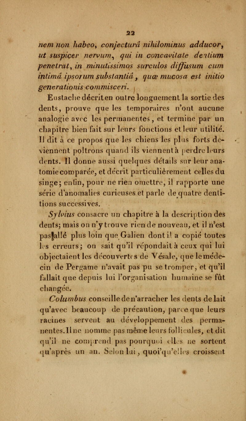 ne m non habeo% conjectura nihilominus adducor, ut suspicer nervum^ qui in concavitate dalium pénétrât, in minutissimos surculos diffusum cum intima ipsoïum substantiâ 9 c/uœ mucosa est initio generationis commisceri. Eustacliedécriten oulre longuement la sortie des dents, prouve que les temporaires n'ont aucune analogie avec les permanentes, et termine par un cbapilre bien fait sur leurs fonctions et leur utilité. Il dit à ce propos que les chiens les plus forts de- viennent poltrons quand ils viennent à perdre leurs dents. Il donne aussi quelques détails sur leur ana- tomie comparée, et décrit particulièrement celles du singe; enlin; pour ne rien omettre, il rapporte une série d'anomalies curieuses et parle dequatre denti- tions successives. Sylvim consacre un chapitre à la description des dents; mais on n'y trouve rien de nouveau, et il n'est pas|allé plus loin que Galien donti* a copié toutes les erreurs; on sait qu'il répondait à ceux qui lui objectaient les découvertes de Vésale, que le méde- cin de Pergame n'avait pas pu se tromper, et qu'il fallait que depuis lui l'organisation humaine se fût changée. Columbus conseille den'arracher les dents de lait qu'avec beaucoup de précaution, parce que leurs racines servent au développement des perma- nentes.Une nomme pas même leurs follicules, et dit qu'il ne comprend pas pourquoi elles ne sortent qu'après un an. Selon lui, quoiqu'elles croissent