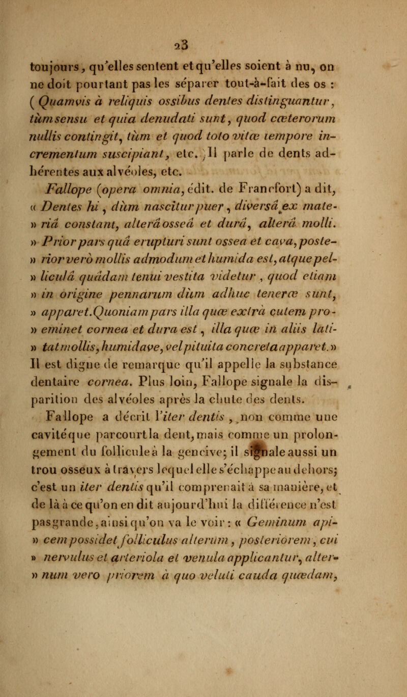 s3 toujours, qu'elles sentent et qu'elles soient à nu, on ne doit pourtant pas les séparer tout-à-fait des os : ( Quamvis à reliquis ossibus dentés distinguantur, ticmsensu et quia denudati sunt, quod cœterorum nullis coniingit, iîim et quod toto vitœ wmpore in- crementum suscipiant, etc. ,li parle de dents ad- hérentes aux alvéoles, etc. Fallope (opéra om nia, é dit* de Francfort) a dit, « Dentés hi , dîim nasciturpuer, diversâex mate- » riâ constant, altéra osseâ et durci, altéra molli. » Priorparsquâ erupturi sunt ossea et cava, poste- » riorverb mollis admodum et humida est, atquepeU » liculâ quâdam tenuivestita videtur , quod etiam » in origine pennarum diim adhuc tenevce sunt, » apparet.Quoniampars illa quœ extra cutem pro- » eminet cornea et dura est, illa quœ in aliis lati- » tatmollis, humidave, velpituita concretaapparet. » Il est digne de remarque qu'il appelle la substance dentaire cornea. Plus loin, Fallope signale la dis- % parition des alvéoles après la chute des dents. Fallope a décrit Yiter dentis , non comme une cavité que parcourtla dent, mais comme un prolon- gement du follicule à la gencive; il signale aussi un trou osseux à travers lequel elle s'échappe au dehors; c'est un iter dentis qu'il comprenait à sa manière, et de là à ce qu'on en dit aujourd'hui la différence n'est pasgrande. ainsi qu'on va le voir: « Geminum api- » cem possldet joUiculus alterum , posteriorem, cui » neivulus et arteriola et venula applicaniui\ alter» » num vero priorenn à quo veluti cauda quœdam,