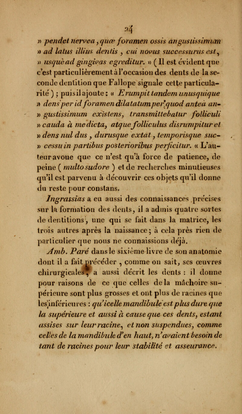 M » pendet nerveayquœ foramen ossis angusiissimhm » ad lalus illim dentis , cui novus successurus est, » usquead gingivas egreditur. » (li est évident que c'est particulièrement à l'occasion des dents de la se* conde dentition que Fallope signale cette particula- rité ) j puisil ajoute : « Erumpit tandem unusquique » densperid foramenddatatumper'quod anteà an- » gustissimum existens, transmittebatur folliculi vcauda à me dicta, atquefolliculus disrumpitur et » dens nul dus , durusque extat, temporisque suc- » cessa in partibus posteriorïbus perjicilur. « L'au- teur avoue que ce n'est qu'à force de patience, de peine ( multosudore ) et de recherches minutieuses qu'il est parvenu à de'couvrir ces objets qu'il donne du reste pour constans. Ingrassias a eu aussi des connaissances précises sur la formation des dents, il a admis quatre sortes de dentitions', une qui se fait dans la matrice, les trois autres après la naissance; à cela près rien de particulier que nous ne connaissions déjà. Amb. Paré dans le sixième livre de son anatomie dont il a fait pre'ce'der , comme on sait, ses œuvres chirurgicales, a aussi décrit les dents : il donne pour liaisons de ce que celles delà mâchoire su- périeure sont plus grosses et ont plus de racines que lesmferieures : quicelle mandibuleest plus dure que la supérieure et aussi à cause que ces dents, estant assises sur leur racine, et non suspendues, comme celles de la mandibule d'en haut, n'avaient besoin de tant de racines pour leur stabilité et asseurance.