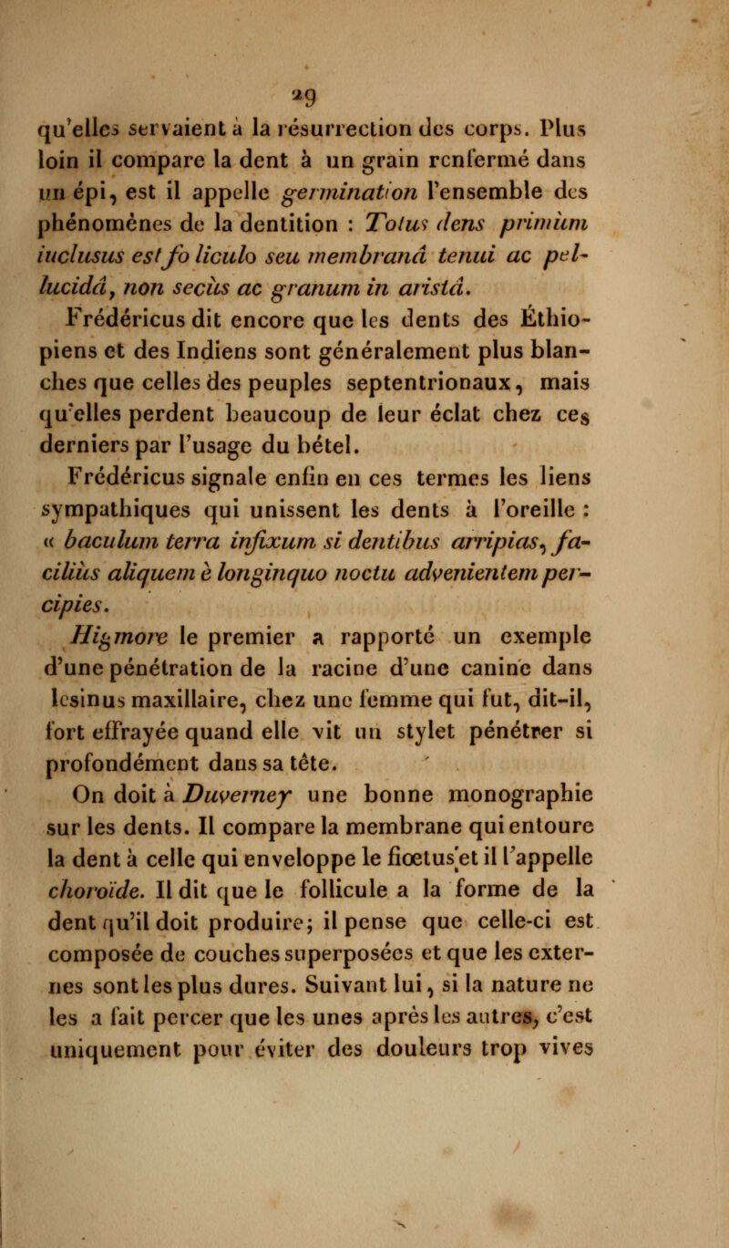 *9 qu'elles servaient à la résurrection des corps. Plus loin il compare la dent à un grain renfermé dans un épi, est il appelle germination l'ensemble des phénomènes de la dentition : Toiw dens primiim iuclusus estfo liculo seu membranâ tenui ac peU lucidâ, non secits ac granum in aristâ. Frédéricus dit encore que les dents des Éthio- piens et des Indiens sont généralement plus blan- ches que celles des peuples septentrionaux, mais qu'elles perdent beaucoup de leur éclat chez ce$ derniers par l'usage du bétel. Frédéricus signale enfin en ces termes les liens sympathiques qui unissent les dents à l'oreille : « baculum terra infixum si dentibus arripias^fa- ciliiis aliquem è longinquo noctu advenientem per- cipies. Higmore le premier a rapporté un exemple d'une pénétration de la racine d'une canine dans lesinus maxillaire, chez une femme qui fut, dit-il, fort effrayée quand elle vit un stylet pénétrer si profondément dans sa tête. On doit à Duvemey une bonne monographie sur les dents. Il compare la membrane qui entoure la dent à celle qui enveloppe le fiœtus et il l'appelle choroïde. Il dit que le follicule a la forme de la dent qu'il doit produire; il pense que celle-ci est composée de couches superposées et que les exter- nes sont les plus dures. Suivant lui, si la nature ne les a fait percer que les unes après les autres, c'est uniquement pour éviter des douleurs trop vives
