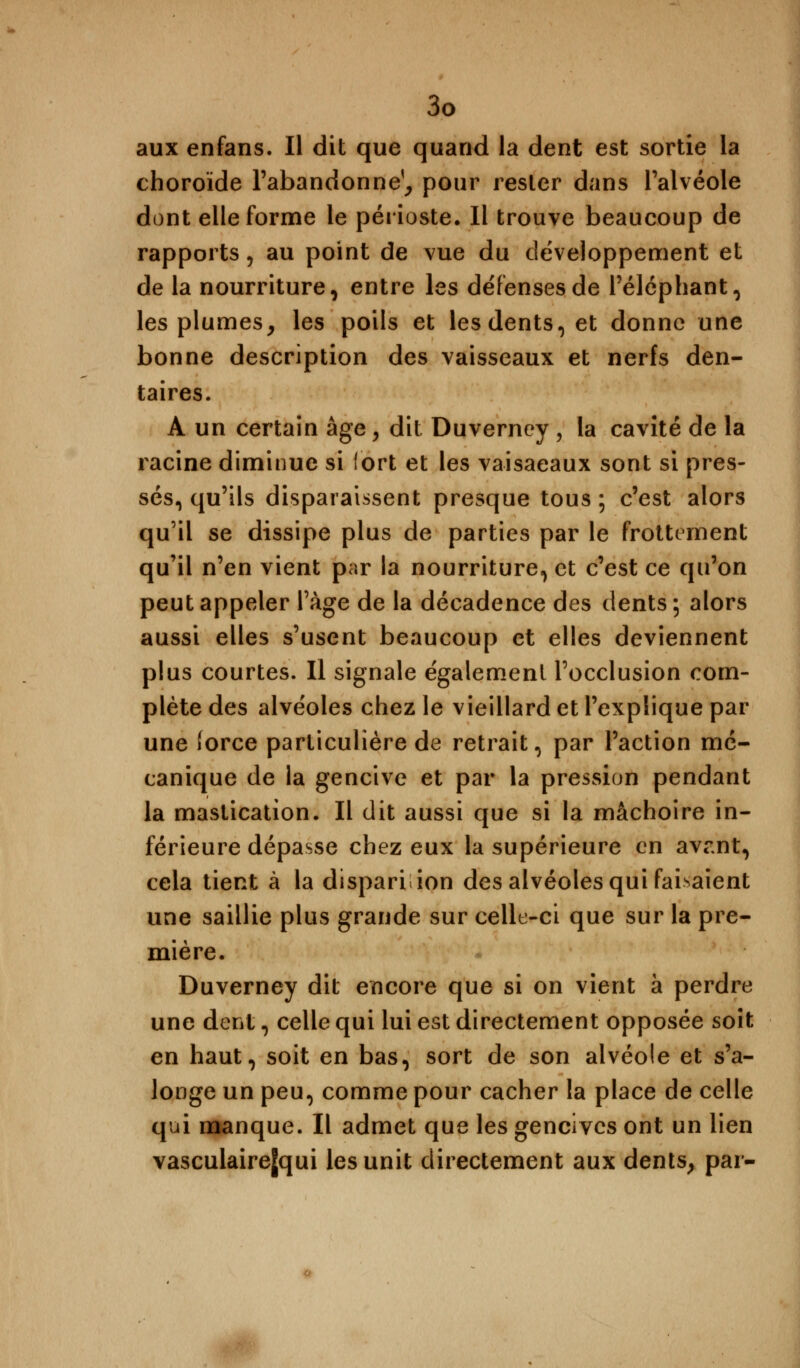 aux enfans. Il dit que quand la dent est sortie la choroïde l'abandonne^ pour rester dans l'alvéole dont elle forme le périoste. Il trouve beaucoup de rapports, au point de vue du développement et de la nourriture, entre les défenses de l'éléphant, les plumes, les poils et les dents, et donne une bonne description des vaisseaux et nerfs den- taires. A un certain âge, dit Duverncy , la cavité de la racine diminue si fort et les vaisaeaux sont si pres- sés, qu'ils disparaissent presque tous ; c'est alors qu'il se dissipe plus de parties par le frottement qu'il n'en vient par la nourriture, et c'est ce qu'on peut appeler l'âge de la décadence des dents ; alors aussi elles s'usent beaucoup et elles deviennent plus courtes. Il signale également l'occlusion com- plète des alvéoles chez le vieillard et l'explique par une (orce particulière de retrait, par l'action mé- canique de la gencive et par la pression pendant la mastication. Il dit aussi que si la mâchoire in- férieure dépasse chez eux la supérieure en avr.nt, cela tient à la disparition des alvéoles qui faisaient une saillie plus grande sur celle-ci que sur la pre- mière. Duverney dit encore que si on vient à perdre une dent, celle qui lui est directement opposée soit en haut, soit en bas, sort de son alvéole et s'a- longe un peu, comme pour cacher la place de celle qui manque. Il admet que les gencives ont un lien vasculaire[qui les unit directement aux dents, par-
