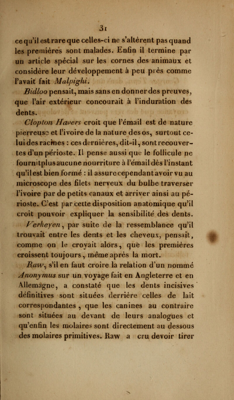 ce qu'il est rare que celles-ci ne s'altèrent pas quand les premières sont malades. Enfin il termine par un article spécial sur les cornes des animaux et considère leur développement à peu près comme Pavait fait Malpighi. Bidloo pensait, mais sans en donner des preuves, que l'air extérieur concourait à l'induration des dents. Clopton Havers croit que l'émail est de nature pierreuso et l'ivoire de la nature des os, surtout ce- lui des racrnes : ces dernières, dit-il, sont recouver- tes d'un périoste. Il pense aussi que le follicule ne fournitplusaucune nourriture à l'émail dès l'instant qu'ilestbien formé : il assurecependantavoirvu au microscope des filets nerveux du bulbe traverser l'ivoire par de petits canaux et arriver ainsi au pé- rioste. C'est par cette disposition anatomique qu'il croit pouvoir expliquer la sensibilité des dents. f^erheyen, par suite de la ressemblance qu'il trouvait entre les dents et les cheveux, pensait, comme on le croyait alors, que les premières croissent toujours, même après la mort. Raw, s'il en faut croire la relation d'un nommé Anonymus sur un voyage fait en Angleterre et en Allemagne, a constaté que les dents incisives définitives sont situées derrière celles de lait correspondantes, que les canines au contraire sont situées au devant de leurs analogues et qu'enfin les molaires sont directement au dessous des molaires primitives. Raw a cru devoir tirer