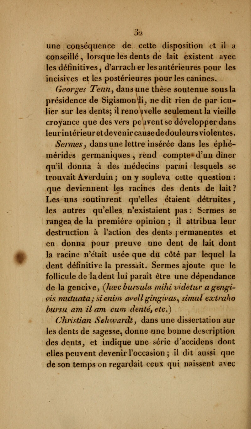 J'2 une conséquence de cette disposition et il a conseillé , lorsque les dents de lait existent avec les définitives, d'arrach er les antérieures pour les incisives et les postérieures pour les canines. Georges Tenu, danspne thèse soutenue sous la présidence de Sigismon\jli, ne dit rien de par icu- lier sur les dents; il renouvelle seulement la vieille croyance que des vers peuvent se développer dans leur intérieur et devenir causededouleurs violentes. Sermes, dans une lettre insérée dans les éphé- mérides germaniques 0 rend compte* d'un diner qu'il donna à des médecins parmi lesquels se trouvait Averduin ; on y souleva cette question : que deviennent les racines des dents de lait? Les uns soutinrent qu'elles étaient détruites y les autres qu'elles n'existaient pas : Sermes se rangea de la première opinion ; il attribua leur destruction à l'action des dents permanentes et en donna pour preuve une dent de lait dont la racine n'e'tait usée que du côté par lequel la dent définitive la pressait. Sermes ajoute que le follicule de la dent lui paraît être une dépendance de la gencive, (Jiœcburstda mihi videtuv a gengi- vis mutuata; sienim avellgingivas^ simul extraho bursu am il am cum denté, etc.) Christian Schwardt, dans une dissertation sur les dents de sagesse, donne une bonne description des dents, et indique une série d'accidens dont elles peuvent devenir l'occasion ; il dit aussi que de son temps on regardait ceux qui naissent avec