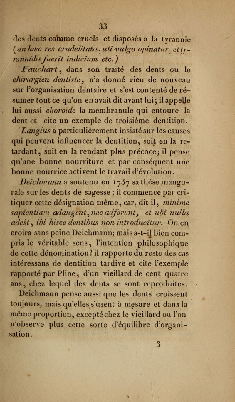des dents comme cruels et disposés à la tyrannie (anhœc res crudelitatis^utivulgo opinatiu\ ettj- rannidisfuerit indicium etc.) Fauchart, dans son traité des dents ou le chirurgien dentiste, n'a donné rien de nouveau sur l'organisation dentaire et s'est contenté de ré- sumer tout ce qu'on en avait dit avant lui ; il appelje lui aussi choroïde la membranule qui entoure la dent et cite un exemple de troisième dentition. Langius a particulièrement insisté sur les causes qui peuvent influencer la dentition, soit en la re- tardant, soit en la rendant plus précoce ; il pense qu'une bonne nourriture et par conséquent une bonne nourrice activent le travail d'évolution. Deichmann a soutenu en 1737 sa thèse inaugu- rale sur les dents de sagesse ; il commence par cri- tiquer cette désignation même, car, dit-il, minime sapientiam adaugent^necadforunt, et ubinulla adest^ ibi hisce dentibus non introducitur. On en croira sans peine Deichmann; mais a-t-il bien com- pris le véritable sens, l'intention philosophique de cette dénomination? il rapporte du reste des cas intéressans de dentition tardive et cite l'exemple rapporté par Pline, d'un vieillard de cent quatre ans, chez lequel des dents se sont reproduites. Deichmann pense aussi que les dents croissent toujours; mais qu'elles s'usent à mesure et dans la même proportion, excepté chez le vieillard ou l'on n'observe plus cette sorte d'équilibre d'organi- sation. 3
