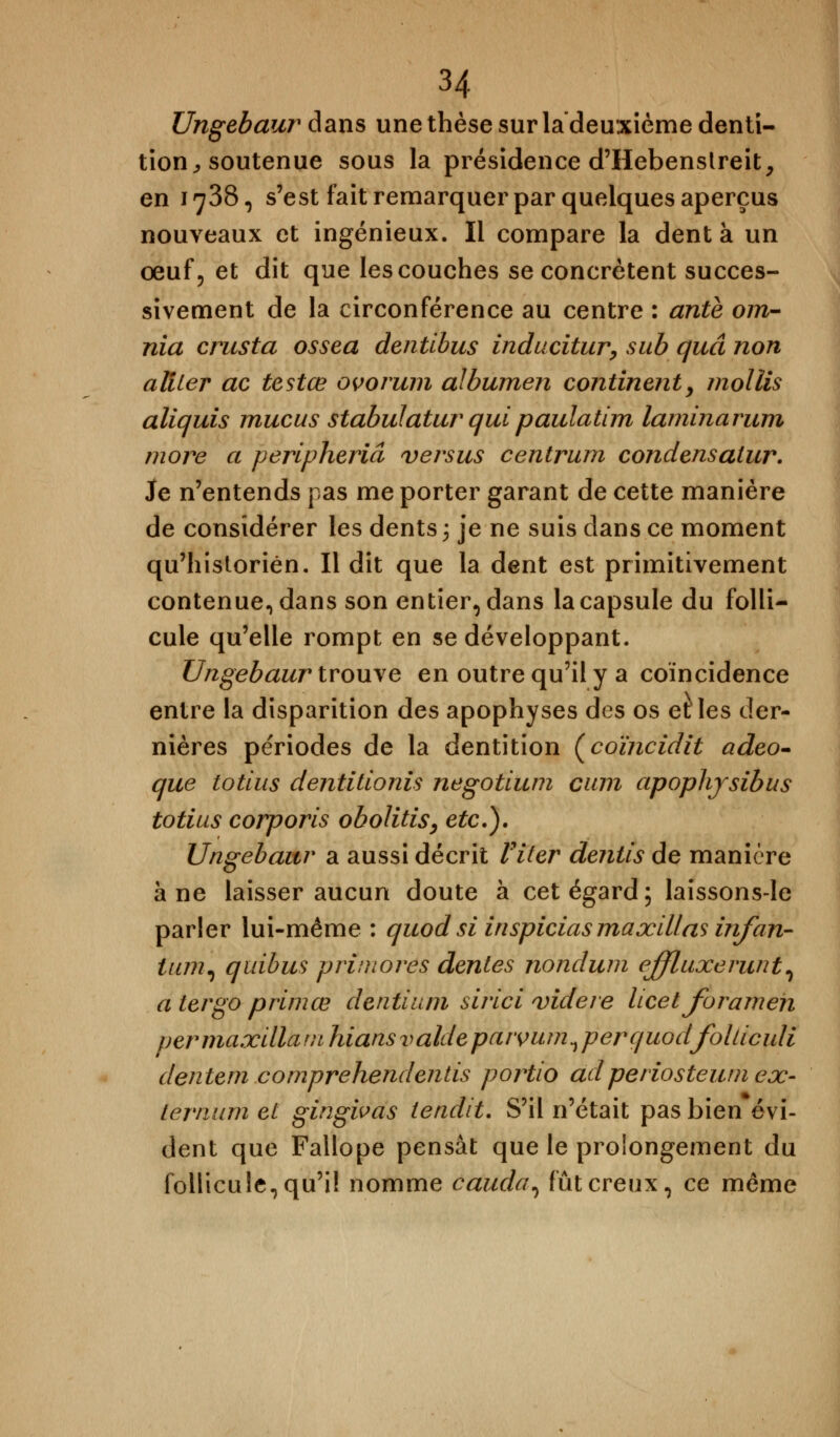 Ungebaur dans une thèse sur la deuxième denti- tion, soutenue sous la présidence d'Hebenslreit, en 1738, s'est fait remarquer par quelques aperçus nouveaux et ingénieux. Il compare la dent à un œuf, et dit que les couches seconcrètent succes- sivement de la circonférence au centre : antè om- nia crusta ossea dentibus inducitur, sub quâ non aliter ac testœ ovorum albumen continent, mollis aliquis mucus stabulatur qui paulatim laminarum more a peripheriâ versus centrum condensatur. Je n'entends pas me porter garant de cette manière de considérer les dents ; je ne suis clans ce moment qu'historien. Il dit que la dent est primitivement contenue., dans son entier, dans la capsule du folli- cule qu'elle rompt en se développant. Ungebaur trouve en outre qu'il y a coïncidence entre la disparition des apophyses des os et les der- nières périodes de la dentition (coïncidit adeo- que totius dentitionis negotium cuni apoplijsibus totius corporis obolitis, etc.). Ungebaur a aussi décrit Viter dentis de manière à ne laisser aucun doute à cet égard; laissons-le parler lui-même : quod si inspiciasmaxillas irifan- tum, quibus primores dentés nondum effluxerunt, a ter go primœ dentium sirici videre licet forameh per maxilla m hians valde paivum n perquodfolticuli dentern comprehendentis portio ad periosteum ex- térnum et gingivas tendit. S'il n'était pas bien évi- dent que Fallope pensât que le prolongement du follicule, qu'il nomme couda ^ fût creux, ce même