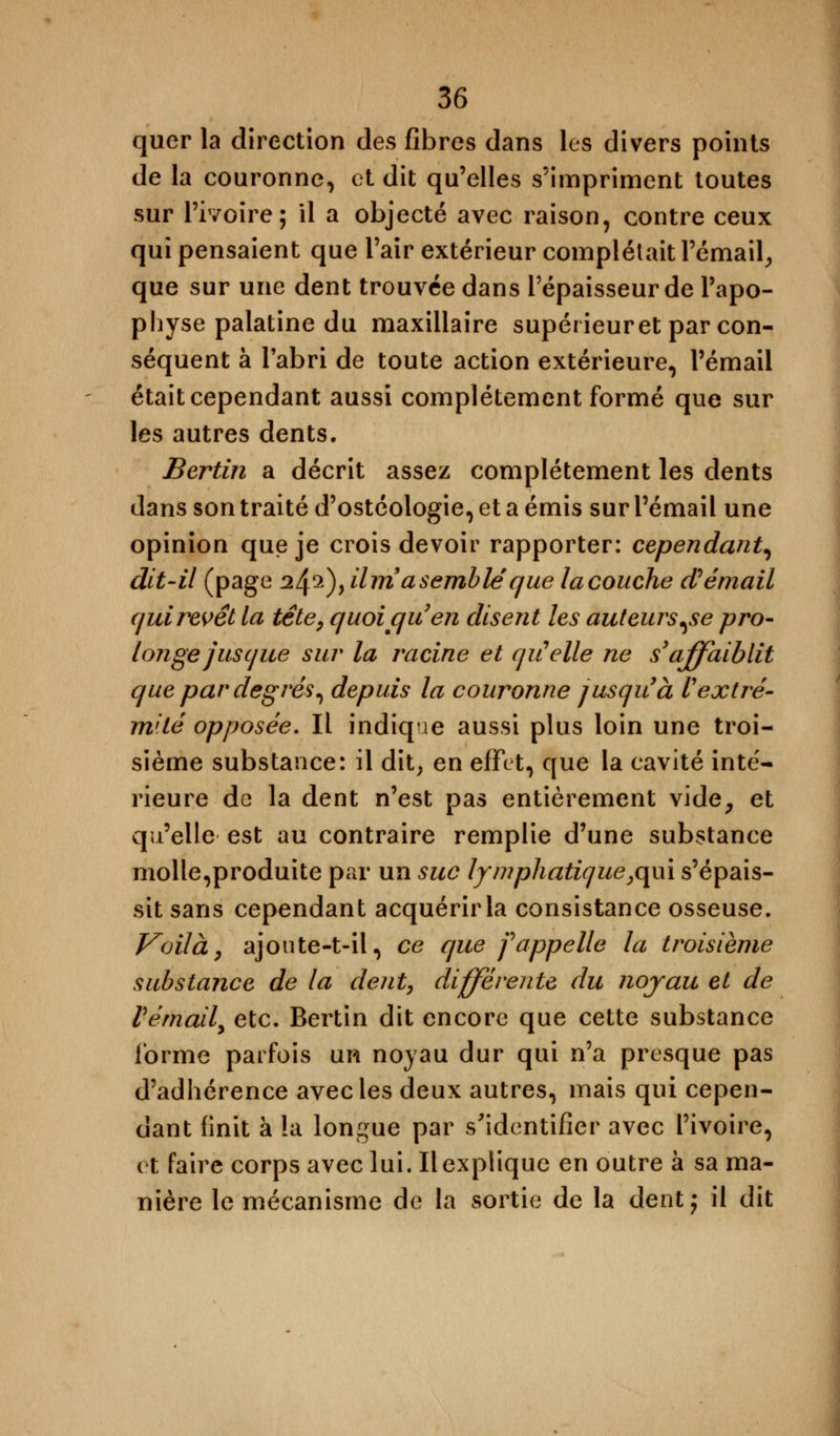 quer la direction des fibres dans les divers points de la couronne, et dit qu'elles s'impriment toutes sur l'ivoire; il a objecté avec raison, contre ceux qui pensaient que l'air extérieur complétait l'émail, que sur une dent trouvée dans l'épaisseur de l'apo- physe palatine du maxillaire supérieur et par con- séquent à l'abri de toute action extérieure, l'émail était cependant aussi complètement formé que sur les autres dents. Bertin a décrit assez complètement les dents dans son traité d'ostéologie, et a émis sur l'émail une opinion que je crois devoir rapporter: cependant, dit-il (page 24.2), il m9 a semblé que la couche d? émail qui revêt la tête, quoi qu'en disent les auteurs,se pro- longe jusque sur la racine et qiCelle ne s'affaiblit que par degrés, depuis la couronne jusqu'à l'extré- mité opposée. Il indique aussi plus loin une troi- sième substance: il dit, en effet, que la cavité inté- rieure de la dent n'est pas entièrement vide, et qu'elle est au contraire remplie d'une substance molle,produite par un suc lymphatique,qui s'épais- sit sans cependant acquérir la consistance osseuse. Voilà, ajoute-t-il, ce que fappelle la troisième substance de la dent, différente du noyau et de rémail, etc. Bertin dit encore que cette substance forme parfois un noyau dur qui n'a presque pas d'adhérence avec les deux autres, mais qui cepen- dant finit à ta longue par s'identifier avec l'ivoire, et faire corps avec lui. Il explique en outre à sa ma- nière le mécanisme de la sortie de la dent; il dit