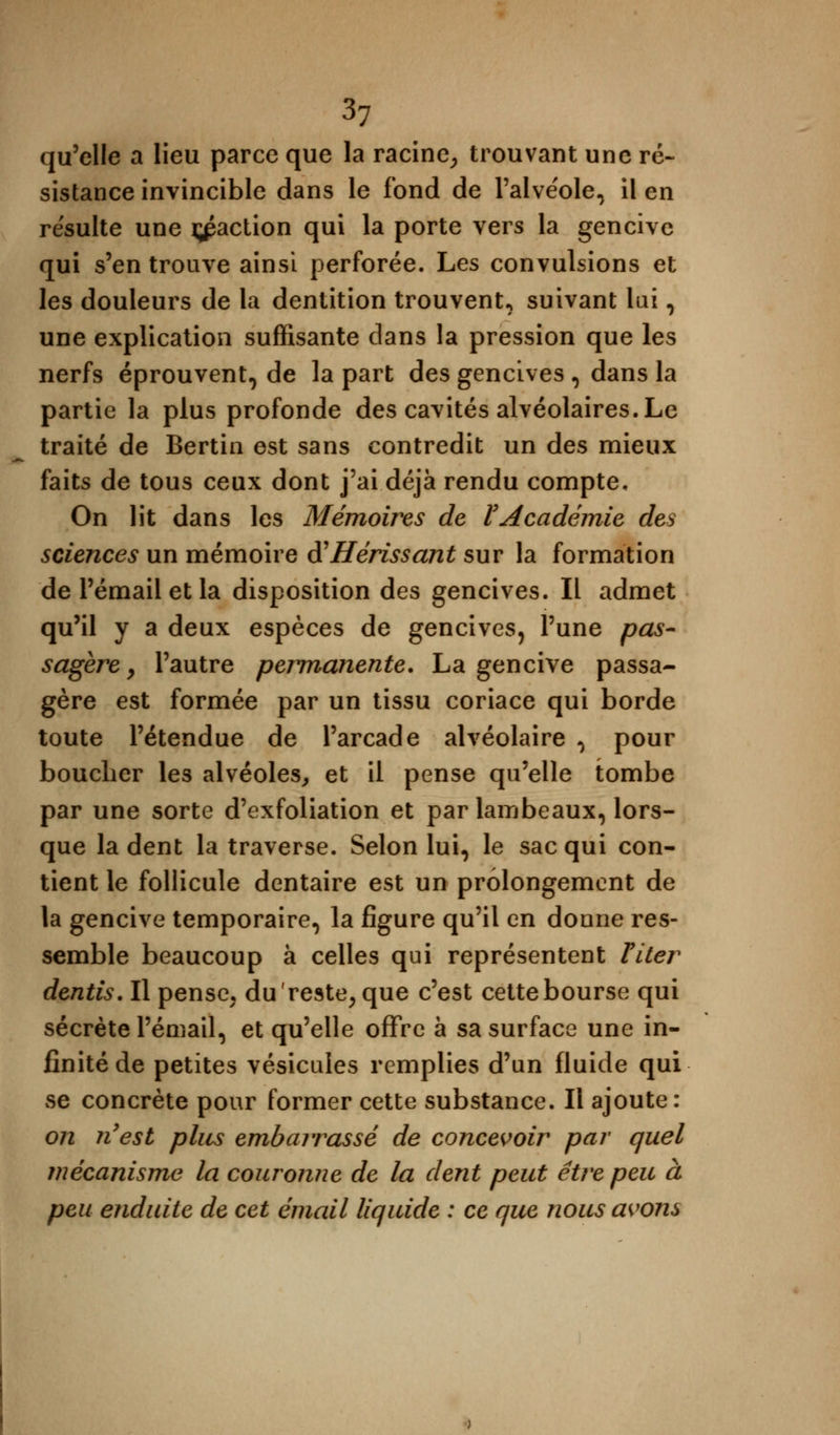 qu'elle a lieu parce que la racine, trouvant une ré- sistance invincible dans le fond de l'alve'ole, il en résulte une faction qui la porte vers la gencive qui s'en trouve ainsi perforée. Les convulsions et les douleurs de la dentition trouvent, suivant lai, une explication suffisante clans la pression que les nerfs éprouvent, de la part des gencives , dans la partie la plus profonde des cavités alvéolaires. Le traité de Bertin est sans contredit un des mieux faits de tous ceux dont j'ai déjà rendu compte. On lit dans les Mémoires de l'Académie des sciences un mémoire à'Hérissant sur la formation de l'émail et la disposition des gencives. Il admet qu'il y a deux espèces de gencives, l'une pas- sagère, l'autre permanente. La gencive passa- gère est formée par un tissu coriace qui borde toute l'étendue de l'arcade alvéolaire , pour bouclier les alvéoles, et il pense qu'elle tombe par une sorte d'exfoliation et par lambeaux, lors- que la dent la traverse. Selon lui, le sac qui con- tient le follicule dentaire est un prolongement de la gencive temporaire, la figure qu'il en donne res- semble beaucoup à celles qui représentent Titer dentis. Il pense, du'reste, que c'est cette bourse qui sécrète l'émail, et qu'elle offre à sa surface une in- finité de petites vésicules remplies d'un fluide qui se concrète pour former cette substance. Il ajoute: 072 n'est plus embarrassé de concevoir par quel mécanisme la couronne de la dent peut être peu à peu enduite de cet émail liquide : ce que nous avons