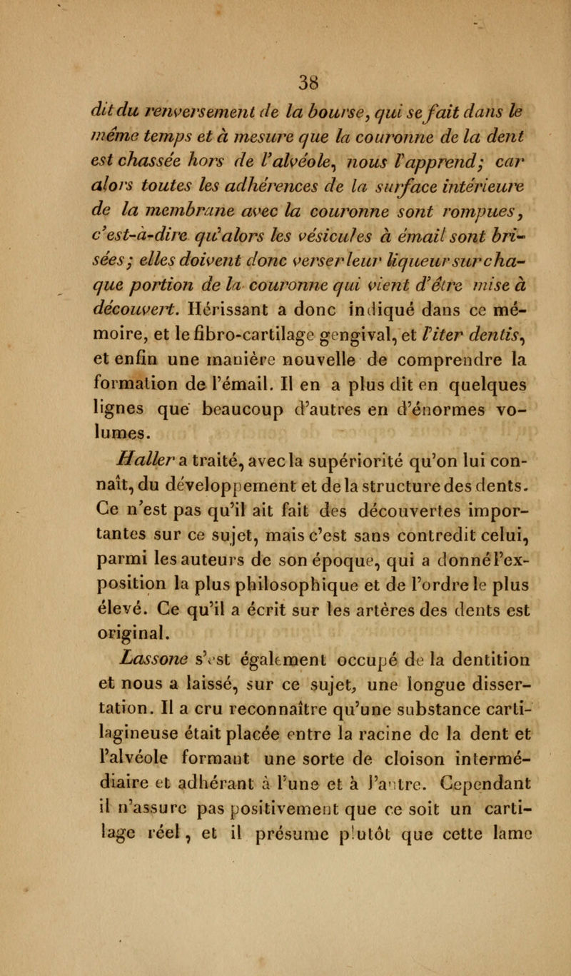 dit du renversement de la bourse, qui se fait dans le même temps et à mesure que la couronne de la dent est chassée hors de l'alvéole, nous l'apprend; car alors toutes les adhérences de la surface intérieure de la membrane avec la couronne sont rompues, c'est-à-dire qiC alors les vésicules à émail sont bri- sées; elles doivent donc verser leur liqueur sur cha- que portion de la couronne qui vient d'être mise à découvert. Hérissant a donc indiqué dans ce mé- moire, et le fibro-cartilage gengival, et Viter dentis, et enfin une manière nouvelle de comprendre la formation de rémail. Il en a plus dit en quelques lignes que beaucoup d'autres en d'énormes vo- lumes. ffallera traité, avec la supériorité qu'on lui con- naît, du développement et de la structure des dents. Ce n'est pas qu'il ait fait des découvertes impor- tantes sur ce sujet, mais c'est sans contredit celui, parmi les auteurs de son époque, qui a donnél'ex- position la plus philosophique et de l'ordre le plus élevé. Ce qu'il a écrit sur les artères des dents est original. Lassone s'est également occupé de la dentition et nous a laissé, sur ce sujet, une longue disser- tation. Il a cru reconnaître qu'une substance carti- lagineuse était placée entre la racine de la dent et l'alvéole formant une sorte de cloison intermé- diaire et adhérant à Tune et à J'antre. Cependant il n'assure pas positivement que ce soit un carti- lage réel, et il présume plutôt que cette lame