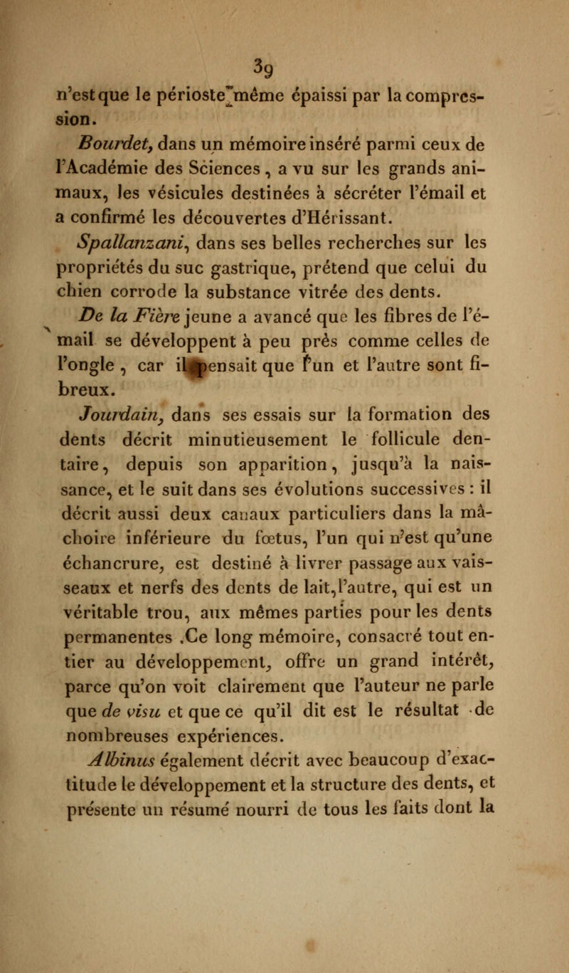 n'est que le périoste jnême épaissi par la compres- sion. Bourdet, dans un mémoire inséré parmi ceux de l'Académie des Sciences, a vu sur les grands ani- maux, les vésicules destinées à sécréter l'émail et a confirmé les découvertes d'Hérissant. Spallanzani, dans ses belles recherches sur les propriétés du suc gastrique, prétend que celui du chien corrode la substance vitrée des dents. De la Fière jeune a avancé que les fibres de l'é- mail se développent à peu près comme celles de l'ongle , car il^ensait que f un et l'autre sont fi- breux. Jourdain, dans ses essais sur la formation des dents décrit minutieusement le follicule den- taire, depuis son apparition, jusqu'à la nais- sance, et le suit dans ses évolutions successives : il décrit aussi deux canaux particuliers dans la mâ- choire inférieure du fœtus, l'un qui n'est qu'une échancrure, est destiné à livrer passage aux vais- seaux et nerfs des dents de lait,l'autre, qui est un véritable trou, aux mêmes parties pour les dents permanentes ,Ce long mémoire, consacré tout en- tier au développement, offre un grand intérêt, parce qu'on voit clairement que l'auteur ne parle que de visu et que ce qu'il dit est le résultat de nombreuses expériences. Albinus également décrit avec beaucoup d'exac- titude le développement et la structure des dents, et présente un résumé nourri de tous les faits dont la