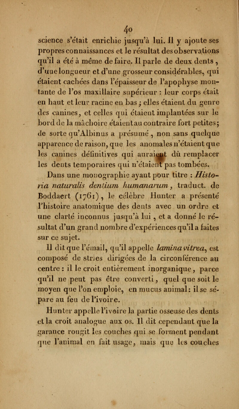 science s'était enrichie jusqu'à lui. Il y ajoute ses propres connaissances et le résultat des observations qu'il a été à même de faire. Il parle de deux dents , d'uue longueur et d'une grosseur considérables, qui étaient cachées dans l'épaisseur de l'apophyse mon- tante de l'os maxillaire supérieur : leur corps était en haut et leur racine en bas ; elles étaient du genre des canines, et celles qui étaient implantées sur le bord de la mâchoire étaient au contraire fort petites; de sorte qu'Àlbinns a présumé , non sans quelque apparence de raison, que les anomales n'étaient que les canines délinitives qui aurai^t dû remplacer les dents temporaires qui n'étaient pas tombées. Dans une monographie ayant pour titre : Histo- ria naturalis dentium humanarum, traduct. de Boddaert (1761) , le célèbre Hunter a présenté Thistoire anatomique des dents avec un ordre et une clarté inconnus jusqu'à lui , et a donné le ré- sultat d'un grand nombre d'expériences qu'il a faites sur ce sujet. 11 dit que l'émail, qu'il appelle lamina vitrea, est composé de stries dirigées de la circonférence au centre : il le croit entièrement inorganique, parce qu'il ne peut pas être converti, quel que soit le moyen que l'on emploie, en mucus animal: il se sé- pare au feu de l'ivoire. Hunter appelle l'ivoire la partie osseuse des dents et la croit analogue aux os. Il dit cependant que la garance rougit les couches qui se forment pendant que l'animal en fait usage, mais que les couches