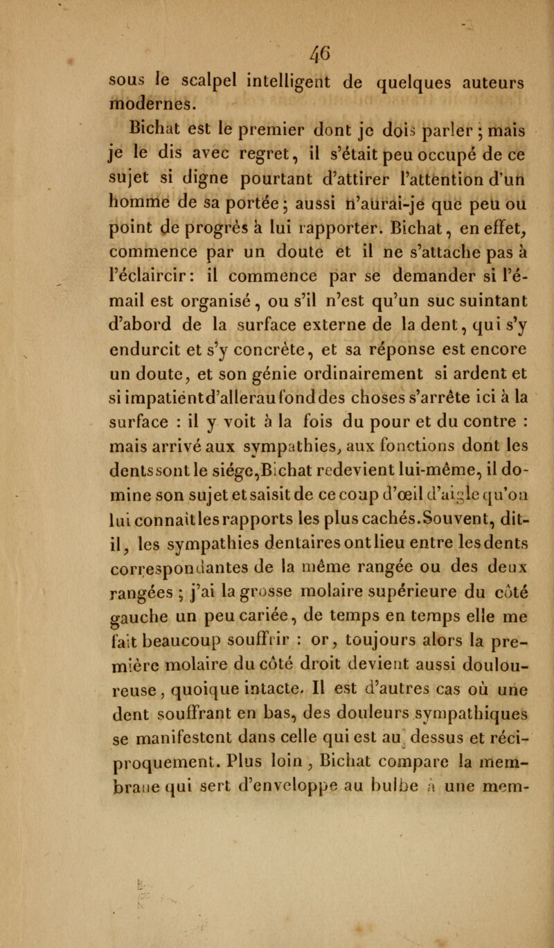 sous le scalpel intelligent de quelques auteurs modernes. Bichat est le premier dont je dois parler ; mais je le dis avec regret, il s'était peu occupé de ce sujet si digne pourtant d'attirer l'attention d'un homme de sa portée; aussi n'aurai-je que peu ou point de progrès à lui rapporter. Bichat, en effet, commence par un doute et il ne s'attache pas à l'éclaircir: il commence par se demander si l'é- mail est organisé, ou s'il n'est qu'un suc suintant d'abord de la surface externe de la dent, qui s'y endurcit et s'y concrète, et sa réponse est encore un doute, et son génie ordinairement si ardent et siimpatiëntd'alleraufonddes choses s'arrête ici à la surface : il y voit à la fois du pour et du contre : mais arrivé aux sympathies, aux fonctions dont les dents sont le siège,Bichat redevient lui-même, il do- mine son sujet et saisit de ce coup d'oeil d'aiyle qu'on luiconnaitlesrapports les plus cachés.Souvent, dit- il, les sympathies dentaires ont lieu entre les dents correspondantes de la même rangée ou des deux rangées ; j'ai la grosse molaire supérieure du côté gauche un peu cariée, de temps en temps elle me fait beaucoup souffrir : or, toujours alors la pre- mière molaire du côté droit devient aussi doulou- reuse , quoique intacte» Il est d'autres cas où une dent souffrant en bas, des douleurs sympathiques se manifestent dans celle qui est au dessus et réci- proquement. Plus loin ; Bichat compare la mem- brane qui sert d'enveloppe au bulbe a une mem-