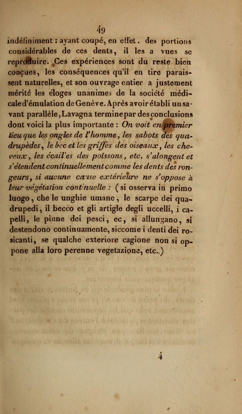 indéfiniment : ayant coupé, en effet. des portions considérables de ces dents, il les a vues se reproduire. Ces expériences sont du reste bien conçues, les conséquences qu'il en tire parais- sent naturelles, et son ouvrage entier a justement mérité les éloges unanimes de la société médi- caled'émulation de Genève. Après avoirétabli unsa- vant parallèle,Lavagna terminepar des conclusions dont voici la plus importante : On voit en premier lieu que les ongles de l'homme, les sabots des qua- drupèdes, le bec et les griffes des oiseaux, les che- veux y les écaiVes des poissons y etc. s'alongentet s'étendent continuellement comme les dents des ron- geurs y si aucune ca'ise extérieure ne s'oppose à leur végétation continuelle : (si osserva in primo luogo, che le unghie umane, le scarpe dei qua- drupedi, il becco et gli artigle degli uccelli, i ca- pelli, le pinne dei pesci, ec, si allun^ano, si destendono continuamente, siccome i denti dei ro- sicanti, se qualche exteriore cagione non si op- pone alla loro perenne vegetazione, etc..)