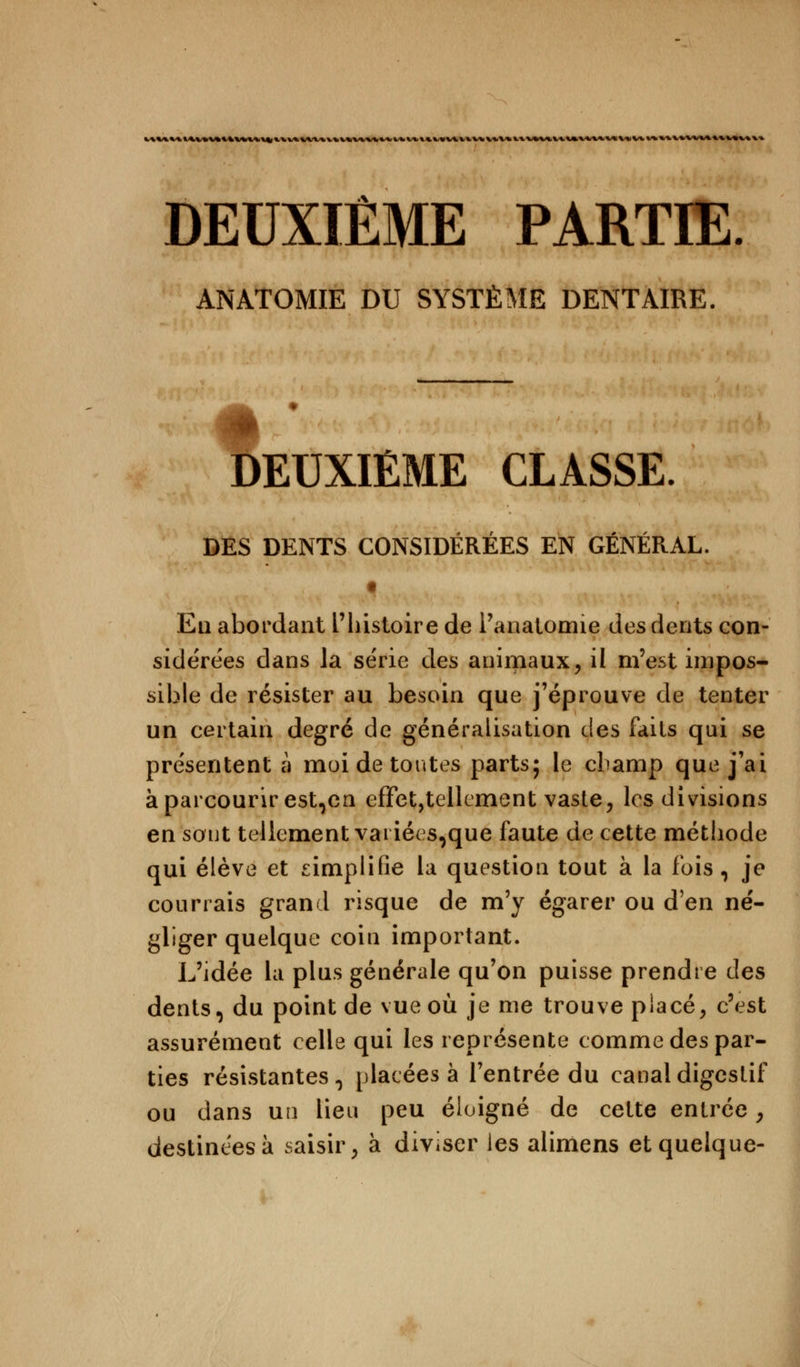 k\VUltlttt\4 DEUXIÈME PARTIE ANATOMIE DU SYSTÈME DENTAIRE. DEUXIÈME CLASSE. DES DENTS CONSIDÉRÉES EN GÉNÉRAL. t Eu abordant l'histoire de l'analomie des dents con- sidérées dans Ja série des animaux, il m'est impos- sible de résister au besoin que j'éprouve de tenter un certain degré de généralisation des faits qui se présentent à moi de toutes parts; le champ que j'ai à parcourir est^en effet,tellement vaste, les divisions en sont tellement variées,que faute de cette méthode qui élève et simplifie la question tout à la fois , je courrais grand risque de m'y égarer ou d'en né- gliger quelque coin important. L'idée la plus générale qu'on puisse prendre des dents, du point de vue où je me trouve placé, c'est assurément celle qui les représente comme des par- ties résistantes 0 placées à l'entrée du canal digestif ou dans un lieu peu éloigné de cette entrée, destinées a saisir, à diviser les alimens et quelque-