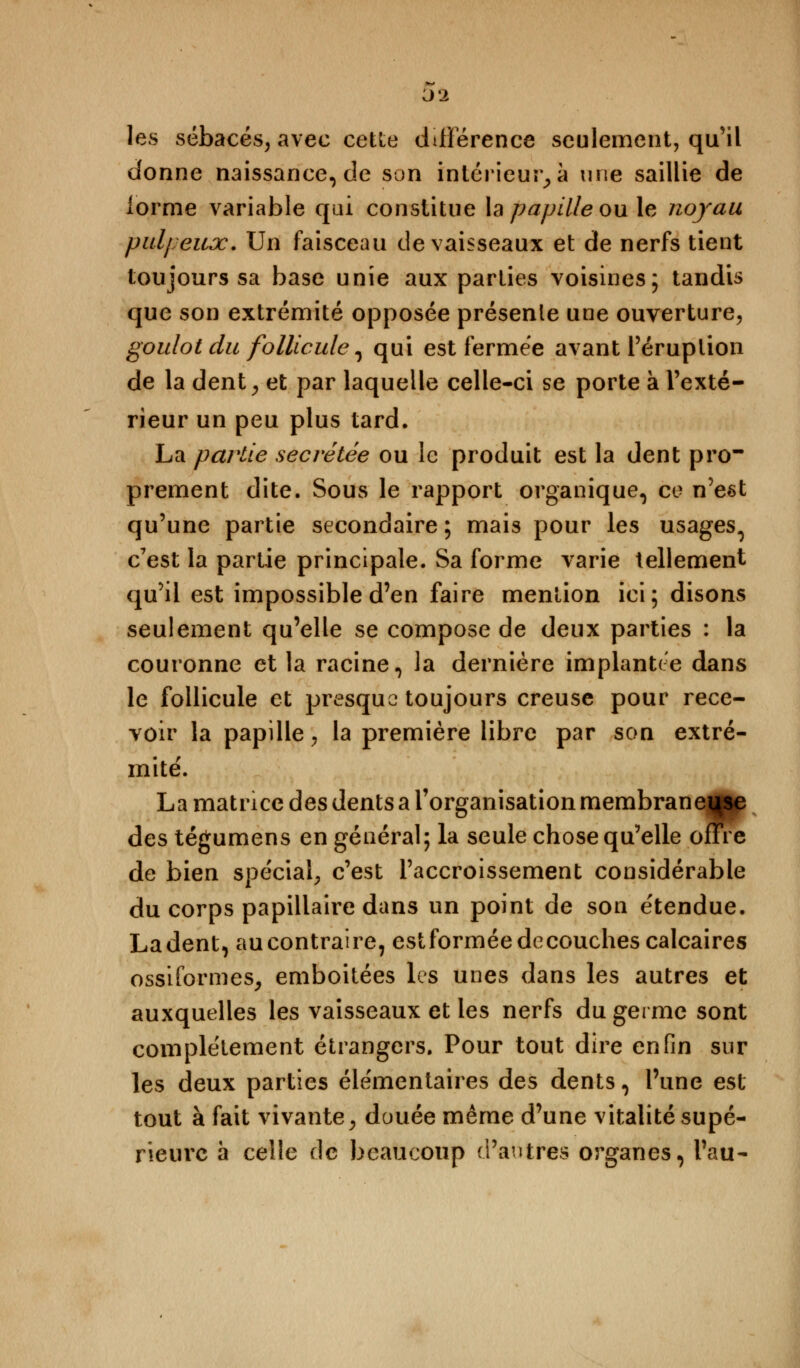 les sébacés, avec cette différence seulement, qu'il donne naissance, de son intérieur, à une saillie de forme variable qui constitue la papille ou le noyau pulpeux. Un faisceau de vaisseaux et de nerfs tient toujours sa base unie aux parties voisines; tandis que son extrémité opposée présente une ouverture, goulot du follicule, qui est fermée avant l'éruption de la dent, et par laquelle celle-ci se porte à l'exté- rieur un peu plus tard. La partie sécrétée ou le produit est la dent pro- prement dite. Sous le rapport organique, ce n'est qu'une partie secondaire ; mais pour les usages^ c'est la partie principale. Sa forme varie tellement qu'il est impossible d'en faire mention ici; disons seulement qu'elle se compose de deux parties : la couronne et la racine, la dernière implantée dans le follicule et presque toujours creuse pour rece- voir la papille, la première libre par son extré- mité'. La matrice des dents a l'organisation membranei^se des tégumens en général; la seule chose qu'elle offre de bien spécial, c'est l'accroissement considérable du corps papillaire dans un point de son étendue. Ladent, aucontraire, estforméedécouches calcaires ossiformes, emboitées les unes dans les autres et auxquelles les vaisseaux et les nerfs du germe sont complètement étrangers. Pour tout dire enfin sur les deux parties élémentaires des dents, l'une est tout à fait vivante, douée même d'une vitalité supé- rieure à celle de beaucoup d'antres organes, l'au-