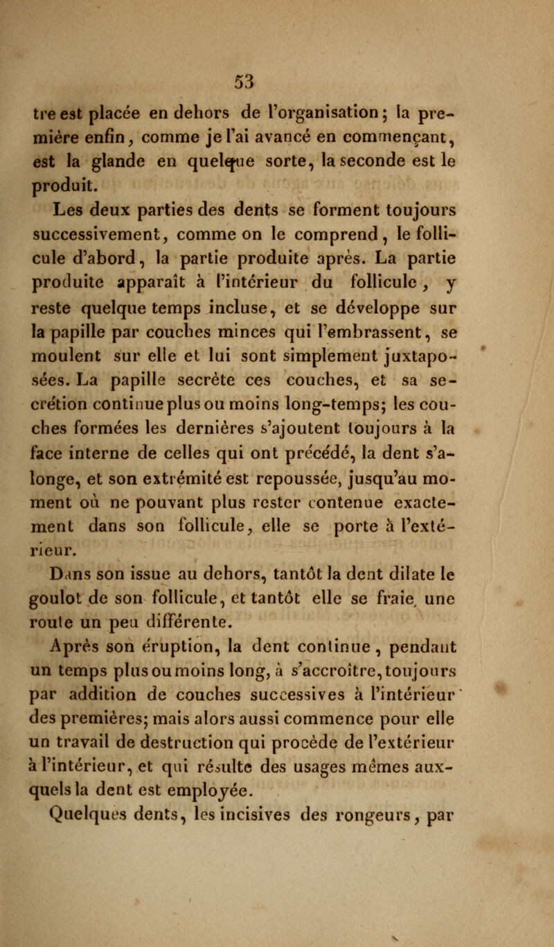 treest placée en dehors de l'organisation; la pre- mière enfin, comme je l'ai avancé en commençant, est la glande en quelque sorte, la seconde est le produit. Les deux parties des dents se forment toujours successivement, comme on le comprend, le folli- cule d'abord, la partie produite après. La partie produite apparaît à l'intérieur du follicule , y reste quelque temps incluse, et se développe sur la papille par couches minces qui l'embrassent, se moulent sur elle et lui sont simplement juxtapo- sées. La papille secrète ces couches, et sa sé- crétion continue plus ou moins long-temps; les cou- ches formées les dernières s'ajoutent toujours à la face interne de celles qui ont préce'dé, la dent s'a- longe, et son extrémité est repoussée, jusqu'au mo- ment où ne pouvant plus rester contenue exacte- ment dans son follicule, elle se porte à l'exté- rieur. Dans son issue au dehors, tantôt la dent dilate le goulot de son follicule, et tantôt elle se fraie une route un peu différente. Après son éruption, la dent continue, pendant un temps plusoumoins long, à s'accroître,toujours par addition de couches successives à l'intérieur des premières; mais alors aussi commence pour elle un travail de destruction qui procède de l'extérieur à l'intérieur, et qui résulte des usages mêmes aux- quels la dent est employée. Quelques dents, les incisives des rongeurs, par