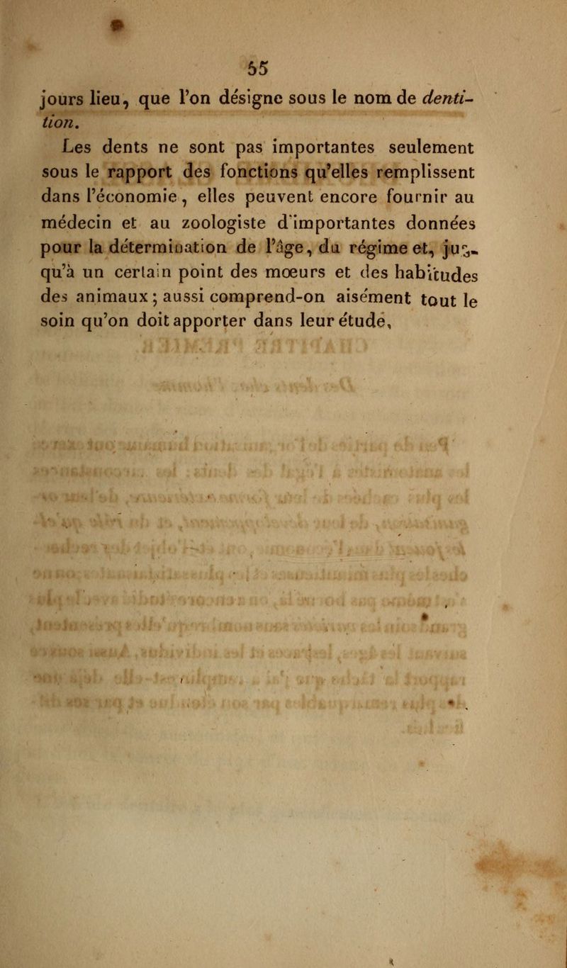 jours lieu, que Ton désigne sous le nom de denti- tion. Les dents ne sont pas importantes seulement sous le rapport des fonctions qu'elles remplissent dans l'économie, elles peuvent encore fournir au médecin et au zoologiste d'importantes données pour la détermination de l'âge, du régime et, jus- qu'à un certain point des moeurs et des habitudes des animaux ; aussi comprend-on aisément tout le soin qu'on doit apporter dans leur étude,