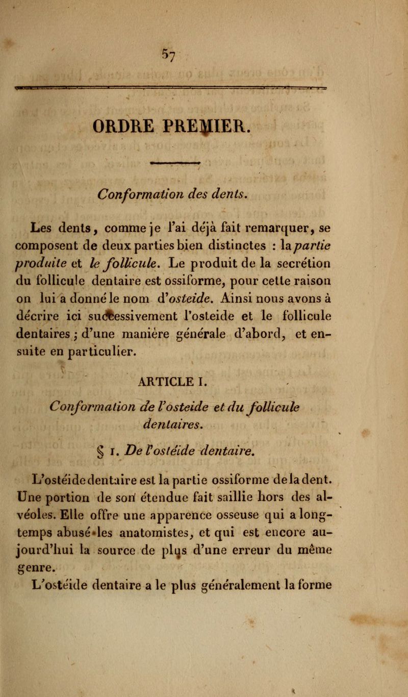ORDRE PREMIER. Conformation des dents. Les dénis, comme je l'ai de'jà fait remarquer, se composent de deux parties bien distinctes : Impartie produite et le follicule. Le produit de la sécrétion du follicule dentaire est ossiforme, pour cette raison on lui a donné le nom (ïosteide. Ainsi nous avons à décrire ici successivement l'osteide et le follicule dentaires ; d'une manière générale d'abord, et en- suite en particulier. ARTICLE I. Conformation deVosteide et du follicule dentaires. § i. DeVosteide dentaire. L'ostéide dentaire est la partie ossiforme de la dent. Une portion de son' étendue fait saillie hors des al- véoles. Elle offre une apparence osseuse qui a long- temps abusé*les anatornistes, et qui est encore au- jourd'hui la source de plqs d'une erreur du même genre. L'ostéide dentaire a le plus généralement la forme